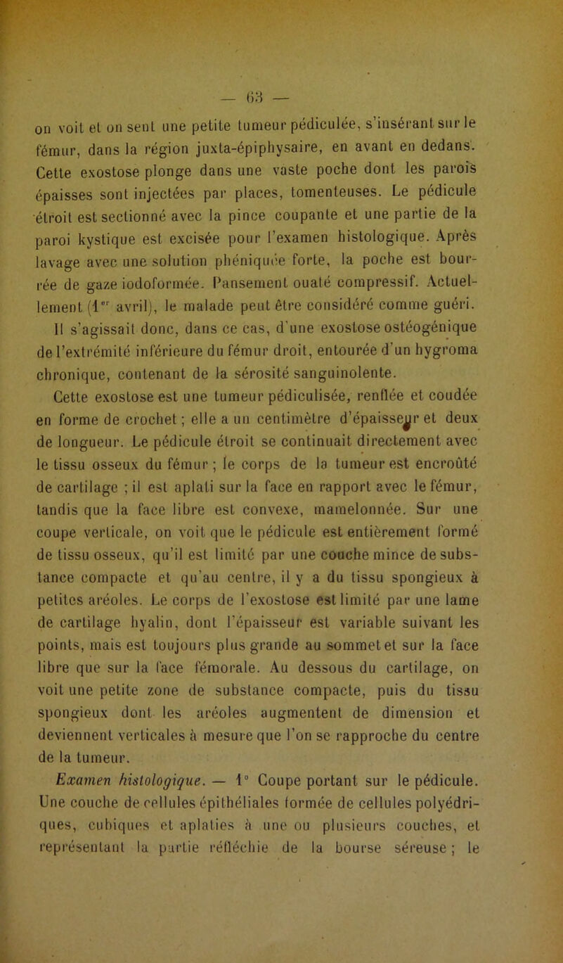 on voit el on sent une petite tumeur pédiculée, s’insérant sur le fémur, dans la région juxta-épiphysaire, en avant en dedans. Cette exostose plonge dans une vaste poche dont les parois épaisses sont injectées par places, tomenleuses. Le pédicule étroit est sectionné avec la pince coupante et une partie de la paroi kystique est excisée pour l’examen histologique. Après lavage avec une solution phéniquée forte, la poche est bour- rée de gaze iodoformée. Pansement ouaté compressif. Actuel- lement (1“' avril), le malade peut être considéré comme guéri. 11 s’agissait donc, dans ce cas, d une exostose ostéogénique de l’extrémité inférieure du fémur droit, entourée d un hygroma chronique, contenant de la sérosité sanguinolente. Cette exostose est une tumeur pédiculisée, renflée et coudée en forme de crochet ; elle a un centimètre d’épaisseur et deux de longueur. Le pédicule étroit se continuait directement avec le tissu osseux du fémur; le corps de la tumeur est encroûté de cartilage ; il est aplati sur la face en rapport avec le fémur, tandis que la face libre est convexe, mamelonnée. Sur une coupe verticale, on voit que le pédicule est entièrement formé de tissu osseux, qu’il est limité par une couche mince de subs- tance compacte et qu'au centre, il y a du tissu spongieux à petites aréoles. Le corps de l’exostose est limité par une lame de cartilage hyalin, dont l’épaisseur est variable suivant les points, mais est toujours plus grande au sommet et sur la face libre que sur la face fémorale. Au dessous du cartilage, on voit une petite zone de substance compacte, puis du tissu spongieux dont les aréoles augmentent de dimension et deviennent verticales à mesure que l’on se rapproche du centre de la tumeur. Examen histologique. — 1° Coupe portant sur le pédicule. Une couche de cellules épithéliales formée de cellules polyédri- ques, cubiques et aplaties à une ou plusieurs couches, et représentant la partie réfléchie de la bourse séreuse ; le