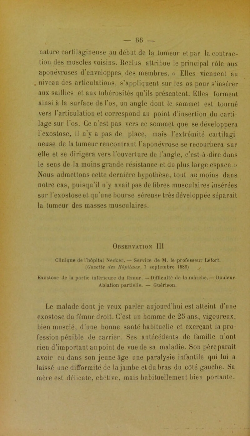 nature cartilagineuse au début de la tumeur et par la contrac- tion des muscles voisins. Reclus attribue le principal rôle aux aponévroses d enveloppes des membres. « Elles viennent au . niveau des articulations, s’appliquent sur les os pour s’insérer aux saillies et aux tubérosités qu’ils présentent. Elles forment ainsi à la surface de l'os, un angle dont le sommet est tourné vers l’articulation et correspond au point d’insertion du carti- lage sur l’os. Ce n’est pas vers ce sommet que se développera l’exostose, il n’y a pas de place, mais l’extrémité cartilagi- neuse de la tumeur rencontrant l’aponévrose se recourbera sur elle et se dirigera vers l’ouverture de l’angle, c’est-à-dire dans le sens de la moins grande résistance et du plus large espace.» Nous admettons cette dernière hypothèse, tout au moins dans notre cas, puisqu’il n’y avait pas de fibres musculaires insérées sur l’exostoseet qu’une bourse séreuse trèsdéveloppée séparait la tumeur des masses musculaires. Observation III Clinique de l'hôpital Neeker.— Service de >1. le profeBseur Lefort. (lîazette îles Hôpitaux. 7 septembre 1880) , Exostose de la partie inférieure du fémur. — Difficulté de la marche. — Douleur. Ablation partielle. — Guérison. Le malade dont je veux parler aujourd’hui est atteint d’une exostose du fémur droit. C’est un homme de 25 ans, vigoureux, bien musclé, d’une bonne santé habituelle et exerçant la pro- fession pénible île carrier. Ses antécédents de famille n’ont rien d’important au point de vue de sa maladie. Son père parait avoir eu dans son jeune âge une paralysie infantile qui lui a laissé une difformité de la jambe et du bras du côté gauche. Sa mère est délicate, chétive, mais habituellement bien portante.