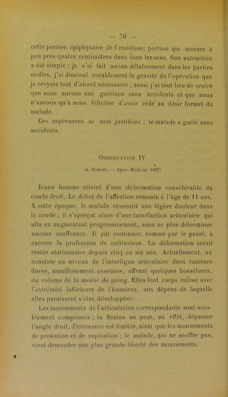 cette portion épiphysaire de l'exostose, portion qui mesure à peu près quatre centimètres dans tous les sens. Son extraction a été simple ; je n’ai fait aucun délabrement dans les parties molles, j’ai diminué notablement la gravité de l’opération que je croyais tout d’abord nécessaire ; aussi j’ai tout lieu de croire que nous aurons une guérison sans accidents et que nous n aurons qu à nous féliciter d avoir cédé au désir formel du malade. Ces espérances se sont justifiées : le malade a guéri sans accidents. Observation IV (A. Poneet. — Lyon-Medical, 1887) Jeune homme atteint d'une déformation considérable du coude droit. Le début de l'affection remonte à l’âge de I I ans. A celte époque, le malade ressentit une légère douleur dans le coude ; il s’aperçut alors d’une tuméfaction articulaire qui V alla eu augmentant progressivement, sans ne plus déterminer aucune souffrance. Il put continuer, comme par le passé, à exercer la profession de cultivateur. La déformation serait restée stationnaire depuis cinq ou six ans. Actuellement, on constate au niveau de l'interligne articulaire deux tumeurs dures, manifestement osseuses, offrant quelques bosselures, du volume de la moitié du poing. Elles font corps intime avec l'extrémité inférieure de l’humérus, aux dépens de laquelle elles paraissent s’ètre développées. Les mouvements de l’articulation correspondante sont nota- blement compromis ; la flexion ne peut, en effet, dépasser l’angle droit, l’extension est limitée, ainsi que les mouvements de prooalion et de supination : le malade, qui ne souffre pas, vient demander une plus grande liberté des mouvements.