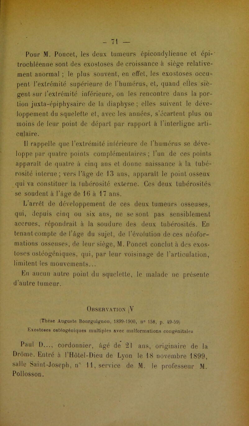 Pour M. Poncet, les deux tumeurs épicondylienne et épi- trochléen ne sont des exostoses décroissance à siège relative- ment anormal ; le plus souvent, en effet, les exostoses occu- pent l’extrémité supérieure de l’humérus, et, quand elles siè- gent sur l’extrémité inférieure, on les rencontre dans la por- tion juxta-épiphysaire de la diaphyse ; elles suivent le déve- loppement du squelette et, avec les années, s’écartent plus ou moins de leur point de départ par rapport à l’interligne arti- culaire. Il rappelle que l’extrémité inférieure de l’humérus se déve- loppe par quatre points complémentaires; l’un de ces points apparaît de quatre à cinq ans et donne naissance à la tubé- rosité interne; vers l’âge de 13 ans, apparaît le point osseux qui va constituer la tubérosité externe. Ces deux tubérosités se soudent à l’âge de 16 à 17 ans. L’arrêt de développement de ces deux tumeurs osseuses, qui, depuis cinq ou six ans, ne se sont pas sensiblement accrues, répondrait à la soudure des deux tubérosités. En tenant compte de l’âge du sujet, de l’évolution de ces néofor- mations osseuses, de leur siège, M. Poncet conclut à des exos- toses ostéogéniques, qui, par leur voisinage de l’articulation, limitent les mouvements... En aucun autre point du squelette, le malade ne présente d’autre tumeur. Observation jV (Thèse Auguste Bourguignon, 1899-1900, n° 158, p. 49-59) Exostoses ostéogéniques multiples avec malformations congénitales Paul I>—, cordonnier, âgé de 21 ans, originaire de la Drôme. Entré à I Hôtel-Dieu de Lyon le 18 novembre 1899, salle Saint-Joseph, n 11, service de M. le professeur M. Pollosson.