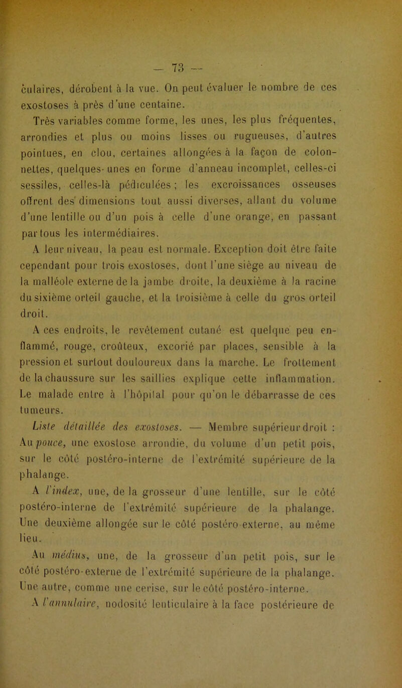 culaires, dérobent à la vue. On peut évaluer le nombre de ces exostoses à près d’une centaine. Très variables comme forme, les unes, les plus fréquentes, arrondies et plus ou moins lisses ou rugueuses, d’autres pointues, en clou, certaines allongées à la façon de colon- nettes, quelques-unes en forme d’anneau incomplet, celles-ci sessiles, celles-là pédiculées ; les excroissances osseuses offrent des'dimensions tout aussi diverses, allant du volume d’une lentille ou d’un pois à celle d’une orange, en passant par tous les intermédiaires. A leur niveau, la peau est normale. Exception doit être faite cependant pour trois exostoses, dont l’une siège au niveau de la malléole externe de la jambe droite, la deuxième à la racine du sixième orteil gauche, et la troisième à celle du gros orteil droit. A ces endroits, le revêtement cutané est quelque peu en- flammé, rouge, croûteux, excorié par places, sensible à la pression et surtout douloureux dans la marche. Le frottement de la chaussure sur les saillies explique cette inflammation. Le malade entre à l’hôpilal pour qu’on le débarrasse de ces tumeurs. Liste détaillée des exostoses. — Membre supérieur droit : Au pouce, une exostose arrondie, du volume d’un petit pois, sur le côté postéronnterne de l’extrémité supérieure de la phalange. A l'index, une, de la grosseur d’une lentille, sur le côté postéro-inlerne de l’extrémité supérieure de la phalange. Une deuxième allongée sur le côté postéro externe, au même lieu. Au médius, une, de la grosseur d'un petit pois, sur le côté postéro-externe de l’extrémité supérieure de la phalange. Une autre, comme une cerise, sur le côté postéro-interne. A I annulaire, nodosité lenticulaire à la face postérieure de