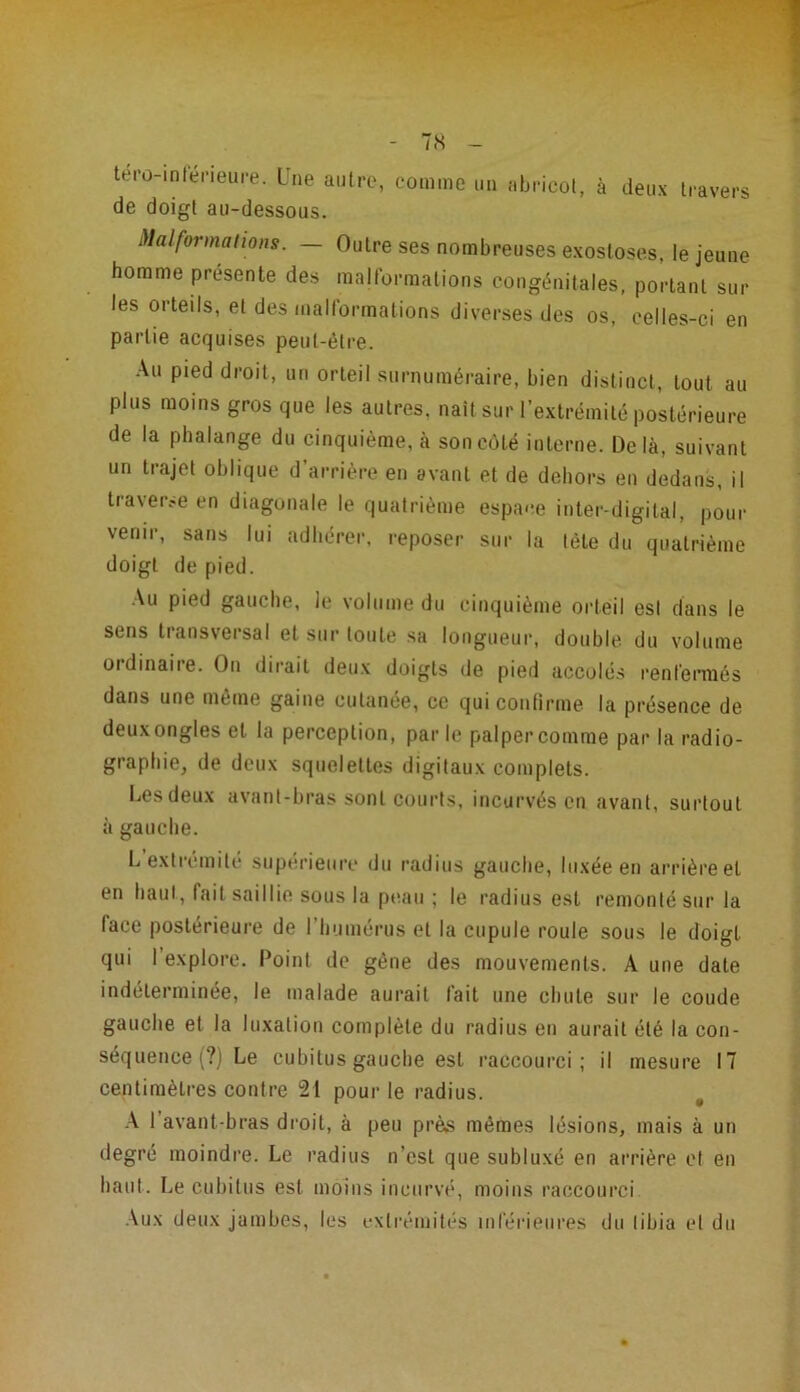 T.S tero-inléneure. Lue autre, comme un abricot, à deux travers de doigt au-dessous. Malformations. — Outre ses nombreuses exostoses, le jeune homme présente des malformations congénitales, portant sur les orteils, et des malformations diverses des os, celles-ci en partie acquises peut-être. Au pied droit, un orteil surnuméraire, bien distinct, tout au plus moins gros que les autres, naît sur l’extrémité postérieure de la phalange du cinquième, à son côté interne. Delà, suivant un trajet oblique d’arrière en avant et de dehors en dedans, il traverse en diagonale le quatrième espace inter-digital, pour venir, sans lui adhérer, reposer sur la tète du quatrième doigt de pied. Au pied gauche, le volume du cinquième orteil est dans le sens tiansvei sal et sur toute sa longueur, double du volume ordinaire. On dirait deux doigts de pied accolés renfermés dans une même gaine cutanée, ce qui confirme la présence de deuxongles et la perception, parle palper comme par la radio- graphie, de deux squelettes digitaux complets. Les deux avant-bras sont courts, incurvés en avant, surtout à gauche. L extrémité supérieure du radius gauche, luxée en arrière et en haut, fait saillie sous la peau ; le radius est remonté sur la lace postérieure de l’humérus et la cupule roule sous le doigt qui l’explore. Point de gène des mouvements. A une date indéterminée, le malade aurait fait une chute sur le coude gauche et la luxation complète du radius en aurait été la con- séquence (?) Le cubitus gauche est raccourci; il mesure 17 centimètres contre 21 pour le radius. A l'avant-bras droit, à peu près mêmes lésions, mais à un degré moindre. Le radius n’est que subluxé en arrière et en haut. Le cubitus est moins incurvé, moins raccourci Aux deux jambes, les extrémités inférieures du tibia et du