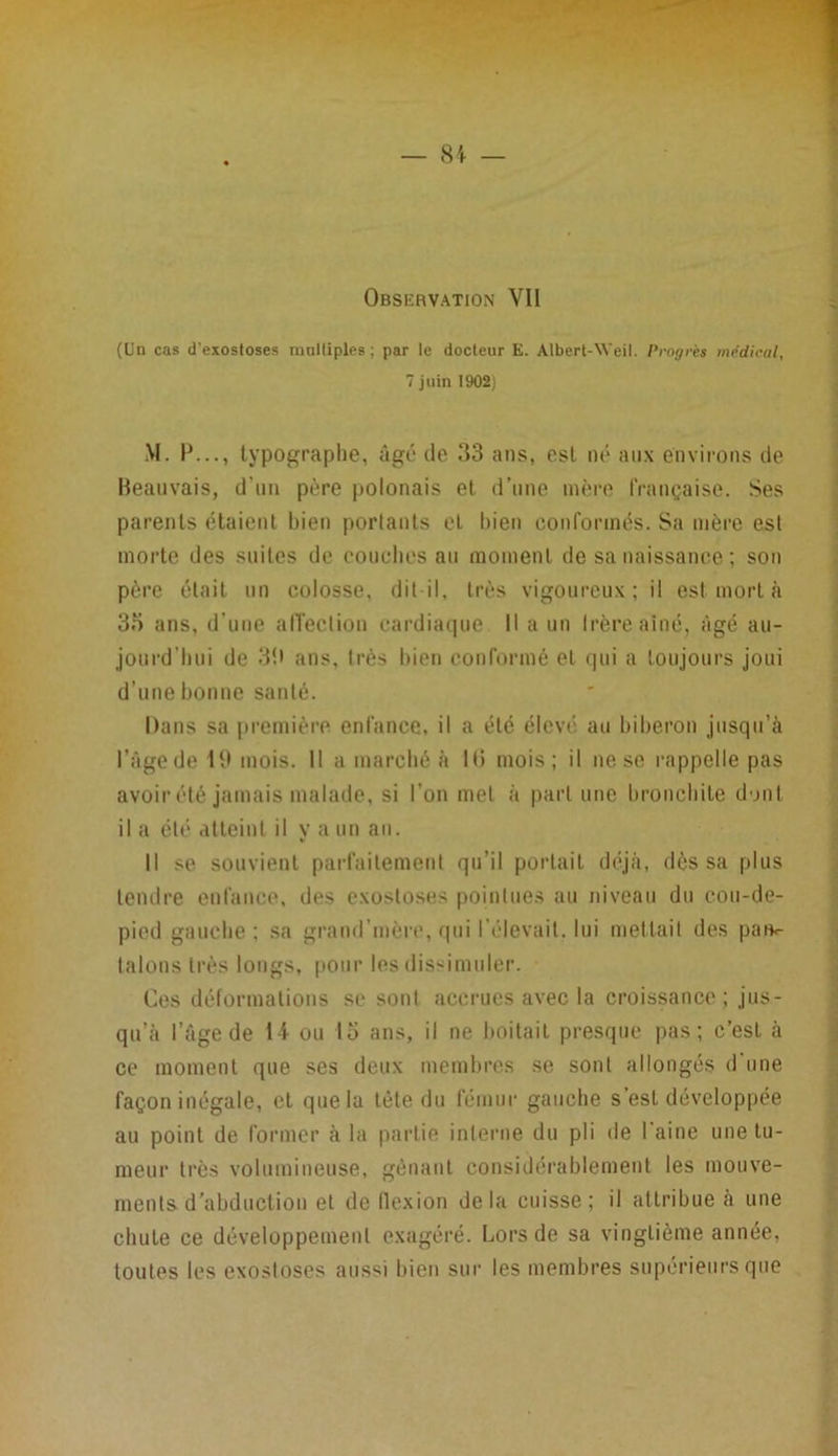 Observation YI1 (Un cas d'exostoses mnlliples; par le docteur E. Albert-Weil. Progrès medical, 7 juin 1902) M. IJ..., typographe, âgé de 33 ans, est né aux environs de Beauvais, d’un père polonais et d’une mère française. Ses parents étaient bien portants et bien conformés. Sa mère est morte des suites de couches au moment de sa naissance ; son père était un colosse, dit-il, très vigoureux; il est mort à 35 ans, d’une affection cardiaque II a un Irèreainé, âgé au- jourd’hui de 33 ans, très bien conformé et qui a toujours joui d’une bonne santé. Dans sa première enfance, il a été élevé au biberon jusqu’à l’âgede 19 mois. Il a marché à lf> mois; il ne se rappelle pas avoir été jamais malade, si l’on met à part une bronchite dont il a été atteint il va un an. Il se souvient parfaitement qu’il portait déjà, dès sa plus tendre enfance, des exostoses pointues au niveau du cou-de- pied gauche ; sa grand mère, qui l’élevait, lui mettait des pan«- talons très longs, pour les dissimuler. Ces déformations se sont accrues avec la croissance; jus- qu’à l’âge de tt ou 15 ans, il ne boitait presque pas; c’est à ce moment que ses deux membres se sont allongés d’une façon inégale, et que la tête du fémur gauche s’est développée au point de former à la partie interne du pli de l’aine une tu- meur très volumineuse, gênant considérablement les mouve- ments d’abduction et de flexion delà cuisse; il attribue à une chute ce développement exagéré. Lors de sa vingtième année, toutes les exostoses aussi bien sur les membres supérieurs que