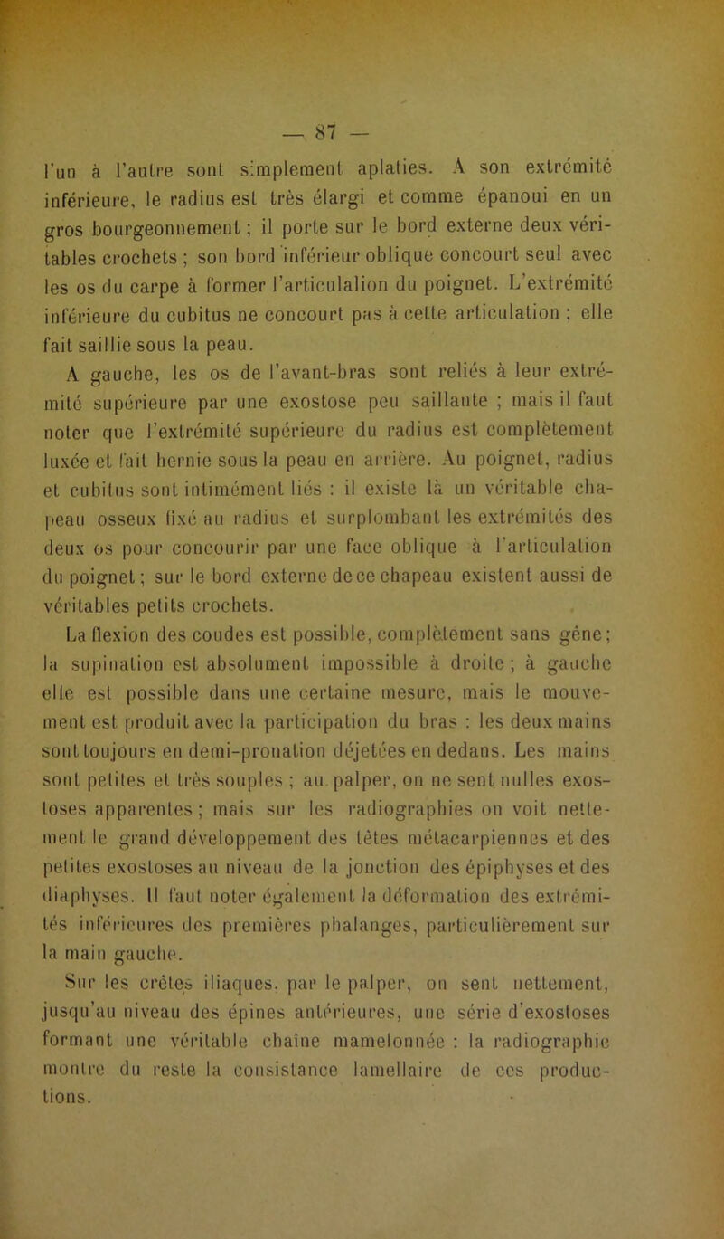 l’un à l’autre sont simplement aplaties. A son extrémité inférieure, le radius est très élargi et comme épanoui en un gros bourgeonnement ; il porte sur le bord externe deux véri- tables crochets ; son bord inférieur oblique concourt seul avec les os du carpe à former l’articulai ion du poignet. L’extrémité inférieure du cubitus ne concourt pas à celte articulation ; elle fait saillie sous la peau. A gauche, les os de l’avant-bras sont reliés à leur extré- mité supérieure par une exostose peu saillante ; mais il faut noter que l’extrémité supérieure du radius est complètement luxée et fait hernie sous la peau en arrière. Au poignet, radius et cubitus sont inlimémenl liés : il existe la un véritable cha- peau osseux fixé au radius et surplombant les extrémités des deux os pour concourir par une face oblique à l’articulation du poignet; sur le bord externe de ce chapeau existent aussi de véritables petits crochets. La flexion des coudes est possible, complètement sans gène; la supination est absolument impossible à droite ; à gauche elle est possible dans une certaine mesure, mais le mouve- ment est produit avec la participation du bras : les deux mains sont toujours en demi-pronation déjetées en dedans. Les mains sont petites et très souples ; au palper, on ne sent nuIles exos- toses apparentes ; mais sur les radiographies on voit nette- ment le grand développement des tètes métacarpiennes et des petites exostoses au niveau de la jonction des épiphyses et des diaphyses. 11 faut noter également la déformation des extrémi- tés inférieures des premières phalanges, particulièrement sur la main gauche. Sur les crête» iliaques, par le palper, on sent nettement, jusqu’au niveau des épines antérieures, une série d'exostoses formant une véritable chaîne mamelonnée : la radiographie montre du reste la consistance lamellaire de ces produc- tions.