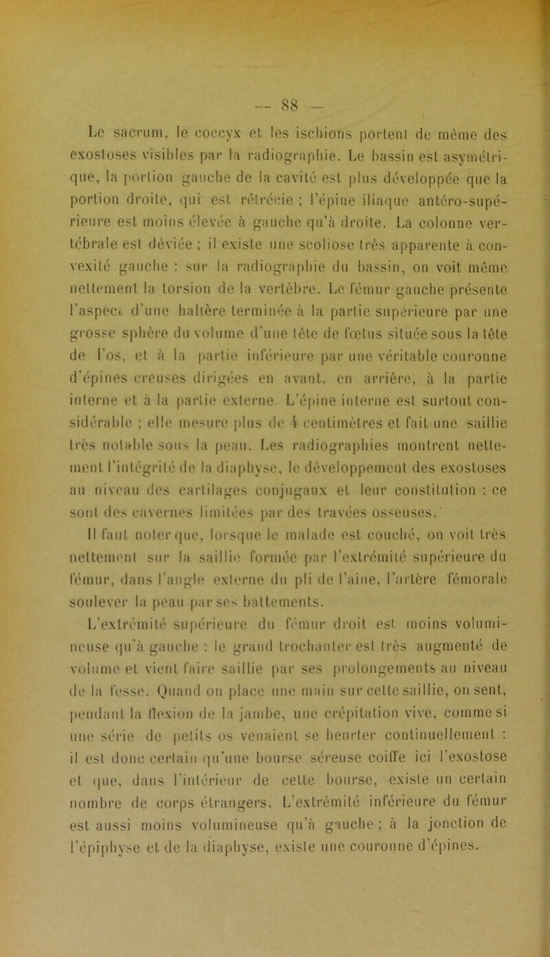 Le sacrum, le coccyx el les ischions porteni de même des exostoses visibles par la radiographie. Le bassin est asymétri- que, la portion gauche de la cavité est plus développée que la portion droite, qui est rétrécie ; l’épine iliaque antéro-supé- rieure est moins élevée à gauche qu’à droite. La colonne ver- tébrale est déviée; il existe une scoliose très apparente à con- vexité gauche : sur la radiographie du bassin, on voit même nettement la torsion de la vertèbre. Le fémur gauche présente l’aspec. d’une haltère terminée à la partie supérieure par une grosse sphère du volume d’une tète de fœtus située sous la tôle de l’os, el à la partie inférieure par une véritable couronne d’épines creuses dirigées en avant, en arrière, à la partie interne et à la partie externe L’épine interne est surtout con- sidérable ; elle mesure |)lus de \ centimètres cl fait une saillie très notable sous la peau. Les radiographies montrent nette- ment l’intégrité de la diapbyse, le développement des exostoses au niveau des cartilages conjugaux el leur constitution : ce sont des cavernes limitées par des travées osseuses.' Il faut noter que, lorsque le malade est couché, on voit très nettement sur la saillie formée par l'extrémité supérieure du fémur, dans l’angle externe du pli de l’aine, l’artère fémorale soulever la peau par ses battements. L’extrémité supérieure du fémur droit est moins volumi- neuse qu’à gauche : le grand trochanter est très augmenté de volume el vient faire saillie par ses prolongements au niveau de la fesse. Quand on place une main sur cette saillie, on sent, pendant la flexion de la jambe, une crépitation vive, comme si une série de petits os venaient se heurter continuellement : il est donc certain qu’une bourse séreuse coiffe ici l’exostose et que, dans l’intérieur de cette bourse, existe un certain nombre de corps étrangers. L’extrémité inférieure du fémur est aussi moins volumineuse qu’à gauche; à la jonction de l'épiphyse et de la diapbyse, existe une couronne d’épines.