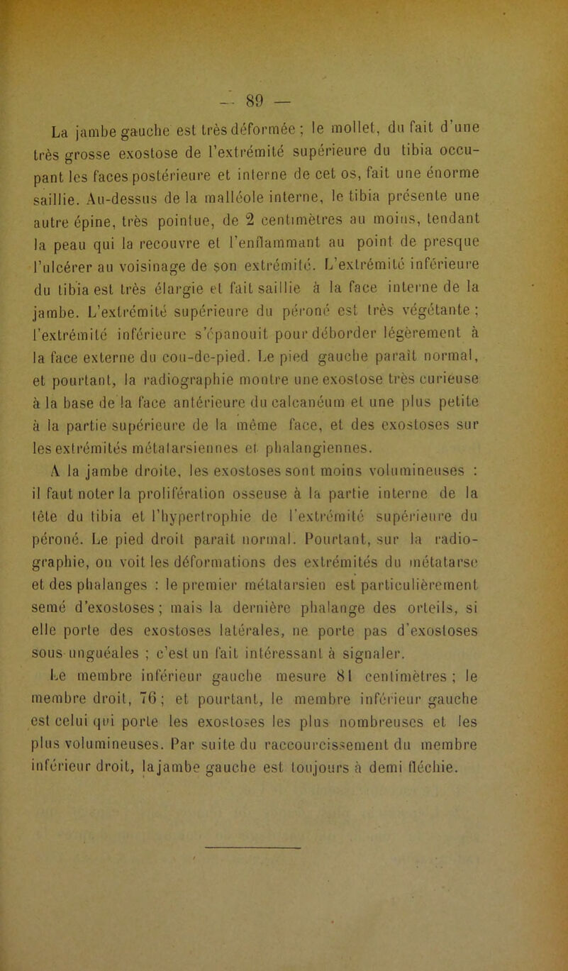 La jambe gauche'est très déformée ; le mollet, du fait d’une très grosse exostose de l’extrémité supérieure du tibia occu- pant les faces postérieure et interne de cet os, fait une énorme saillie. Au-dessus de la malléole interne, le tibia présente une autre épine, très pointue, de 2 centimètres au moins, tendant la peau qui la recouvre et l’enflammant au point de presque l’ulcérer au voisinage de son extrémité. L’extrémité inférieure du tibia est très élargie et fait saillie à la face interne de la jambe. L’extrémité supérieure du péroné est très végétante ; l’extrémité inférieure s’épanouit pour déborder légèrement à la face externe du cou-de-pied. Le pied gauche parait normal, et pourtant, la radiographie montre une exostose très curieuse à la base de la face antérieure du calcanéum et une plus petite à la partie supérieure de la même face, et des exostoses sur les extrémités métatarsiennes ei phalangiennes. A la jambe droite, les exostoses sont moins volumineuses : il faut noter la prolifération osseuse à la partie interne de la tête du tibia et l’hypertrophie de l’extrémité Supérieure du péroné. Le pied droit parait normal. Pourtant, sur la radio- graphie, on voit les déformations des extrémités du métatarse et des phalanges : le premier métatarsien est particulièrement semé d’exostoses; mais la dernière phalange des orteils, si elle porte des exostoses latérales, ne porte pas d’exostoses sous unguéales ; c’est un fait intéressant à signaler. Le membre inférieur gauche mesure 81 centimètres; le membre droit, 76; et pourtant, le membre inférieur gauche est celui qui porLe les exostoses les pins nombreuses et les plus volumineuses. Par suite du raccourcissement du membre inférieur droit, lajambe gauche est toujours h demi fléchie.