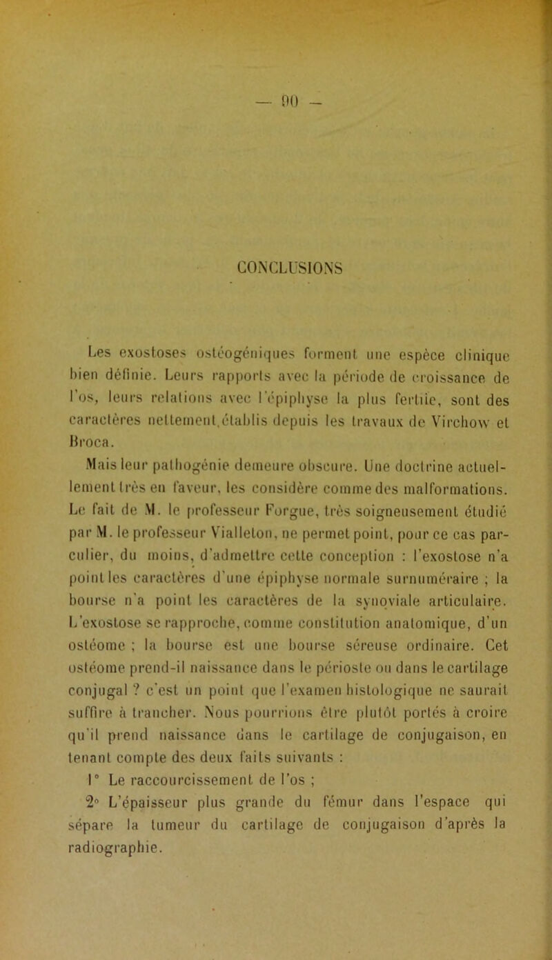 CONCLUSIONS Les exostoses ostéogéniques forment une espèce clinique bien défi nie. Leurs rapports avec la période de croissance de l’os, leurs relations avec l'épiphyse la plus fertile, sont des caractères nettement,établis depuis les travaux de Virchow et Broca. Mais leur pathogénie demeure obscure. Une doctrine actuel- lement très en laveur, les considère comme des malformations. Le fait de VI. le professeur Forgue, très soigneusement étudié par M. le professeur Viallelon, ne permet point, pour ce cas par- culier, du moins, d’admettre cette conception : l’exostose n’a point les caractères d’une épiphyse normale surnuméraire ; la bourse n'a point les caractères de la synoviale articulaire. L’exostose se rapproche, comme constitution anatomique, d’un ostéome ; la bourse est une bourse séreuse ordinaire. Cet ostéome prend-il naissance dans le périoste ou dans le cartilage conjugal ? c'est un point que l’examen histologique ne saurait suffire à trancher. Nous pourrions être plutôt portés à croire qu’il prend naissance dans le cartilage de conjugaison, eu tenant compte des deux faits suivants : 1° Le raccourcissement de l’os ; 2° L’épaisseur plus grande du fémur dans l’espace qui sépare la tumeur du cartilage de conjugaison d’après la radiographie.