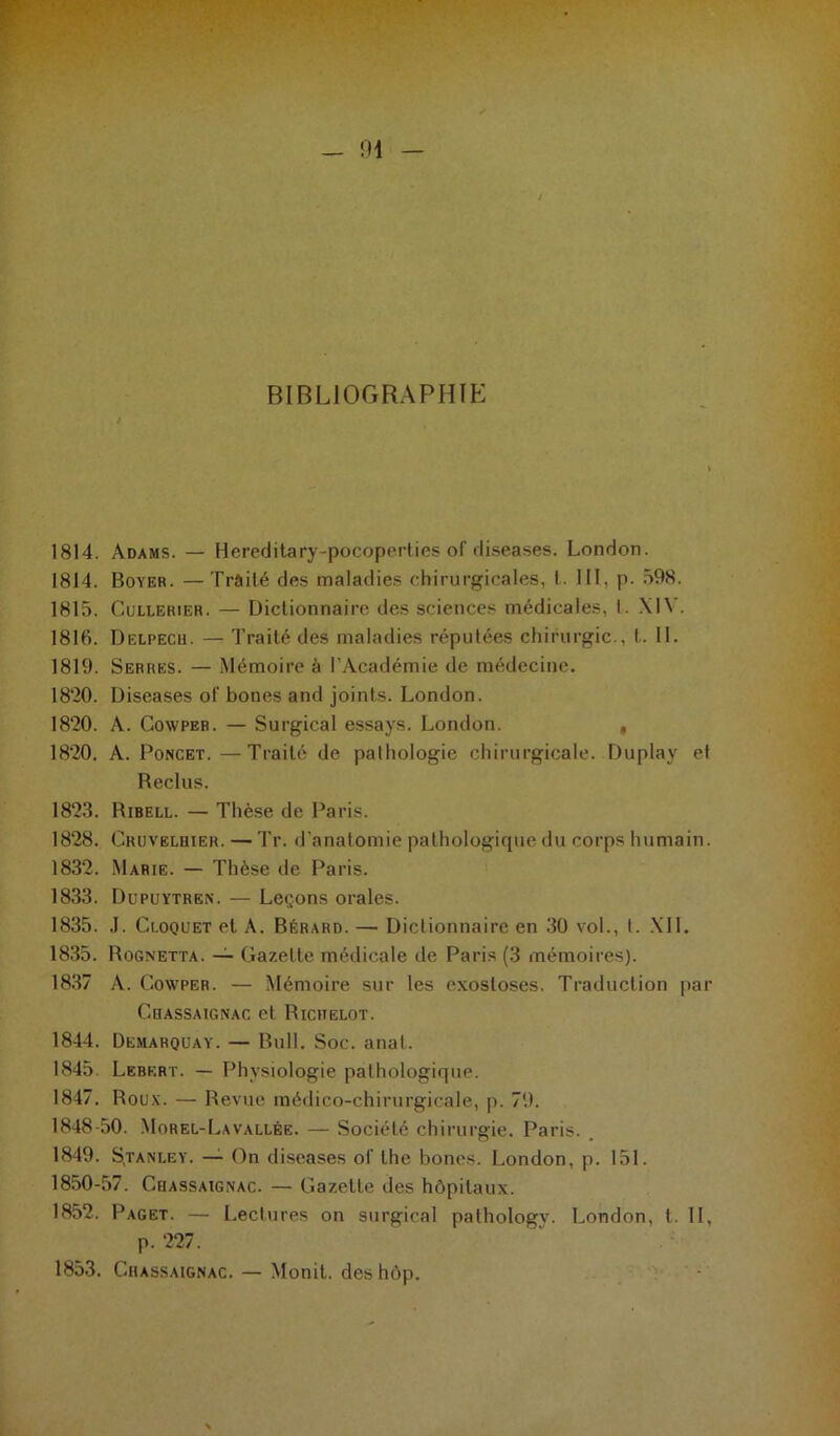 1814. Adams. — Hereditary-pocoperties of diseases. London. 1814. Boyer. —Traité des maladies chirurgicales, I. III, p. 598. 1815. Cullerier. — Dictionnaire des sciences médicales, l. Xl\ . 1816. Delpech. — Traité des maladies réputées chirurgie., t. II. 1819. Serres. — Mémoire à l’Académie de médecine. 1820. Diseases of bones and joints. London. 1820. A. Cowper. — Surgical essays. London. # 1820. A. Poncet. —Traité de pathologie chirurgicale. Duplay et Reclus. 1823. Ribell. — Thèse de Paris. 1828. Cruvelhier. — Tr. d’anatomie pathologique du corps humain. 1832. Marie. — Thèse de Paris. 1833. Dupuytren. — Leçons orales. 1835. J. Cloquet et A. Bérard. — Dictionnaire en 30 vol., I. XII. 1835. Rognetta. — Gazette médicale de Paris (3 mémoires). 1837 À. Cowper. — Mémoire sur les exostoses. Traduction par Chassaignac et Richelot. 1844. Demahquay. — Bull. Soc. anal. 1845. Lebkrt. — Physiologie pathologique. 1847. Roux. — Revue médico-chirurgicale, p. 79. 1848-50. Morel-Lavallée. — Société chirurgie. Paris. 1849. S.tanley. — On diseases of the bones. London, p. 151. 1850-57. Chassaignac. — Gazette des hôpitaux. 1852. Paget. — Lectures on surgical pathology. London, t. II, p. 227. 1853. Chassaignac. — Monit. des hop.