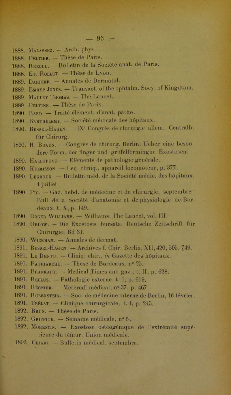 1888. Malassez. — Arc h. phys. 1888. Peltier. — Thèse de Paris. 1888. Reboul. — Bulletin de la Société anat. de Paris. 1888. Et. Rollet. — Thèse de Lyon. 1889. Darrier. — Annales de Dermatol. 1889. Emryp Jones. — Transact. oflhe ophtalm. Socy. of Kingdtom. 1889. Maulky Thomas. — The Lancet. 1889. Peltier. — Thèse de Paris. 1890. Bard. — Traité élément, d’anat. palho. 1890. Barthélemy. — Société médicale des hôpitaux. 1890. Bessel-Hagen. — IXe Congrès de chirurgie allem. Centrait), für Chirurg. 1890. H. Braun. — Congrès de chirurg. Berlin. Ueber eine beson- dere Form. der finger und grilTelformingue Exostosen. 1890. Hallopeau. — Eléments de pathologie-générale. 1890. Kirmisson. — Leç cliniq., appareil locomoteur, p. 377. 1890. Legroux. — Bulletin méd. de la Société médic. des hôpitaux. 4 juillet. 1890. Pic. — Gaz. hebd. de médecine et de chirurgie, septembre ; Bull, de la Société d'anatomie et de physiologie de Bor- deaux, t. X, p. 149. 1890. Roger Williams. — Williams. The Lancet, vol. 111. 1890. Oklow. — Die Exostosis bursata. Deutsche Zeitschrift für Chirurgie. Bd 31. 1890. Wickham. — Annales de dermat. 1891. Bessel-Hagen. —Archives f. Chir. Berlin. XII, 420, 505, 749. 1891. Le Dentu. — Cliniq. chir., in Gazette des hôpitaux. 1891. Patriarche. — Thèse de Bordeaux, n° 25. 1891. Brankart. — Medical Times and gaz., t. II, p. 628. 1891. Reclus. — Pathologie externe, t. 1, p. 619. 1891. Régnier. — Mercredi médical, n° 37, p. 467. 1891. Rubenstein. — Soc. de médecine interne de Berlin, 16 lévrier. 1891. Trélat. — Clinique chirurgicale, l. 1, p. 245. 1892. Brun. — Thèse de Paris. 1892. Griffith. — Semaine médicale, n°6. 1892. Morestin. — Exostose ostéogénique de l'extrémité supé- rieure du fémur. Union médicale. 1892. Cuiahi. — Bulletin médical, septembre.