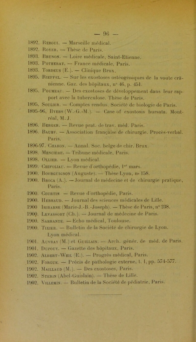 189*2. Royer. — Thèse de Paris. 1893. Brunon. — Loire médicale, Saint-Etienne. 1893. Potherat. — France médicale, Paris. 1893. Tordeus (E.). — Clinique Brux. 1895. Rieffel. — Sur les exostoses ostéogéniques de la voûte crâ- nienne. Gaz. des hôpitaux, n° 4G, p. 451. 1895. Poumeaij. — Des exostoses de développement dans leur rap- port avec la tuberculose. Thèse de Paris. 1895, Soulier. — Comptes rendus. Société de biologie de Paris. 1895- 90. Byers (\\ .-G.-M.). — Case of exostosis bu rsa ta. Mont- réal, M. J. 1896. Berger. — Revue prat. de trav. méd. Paris. 18%. Baüby.—Association française de chirurgie. Procès-verbal. Paris. 1896- 97. Charon. — Annal. Soc. belge de chir. Brux. 1898. Mencièhe. — Tribune médicale, Paris. 1898. Ollier. — Lyon médical. 1899. CniFOLiAU. — Revue d'orthopédie, l°r mars. PKK). Bourguignon (Auguste). — Thèse Lyon, n» 158. PKK). Broca (A.). —Journal de médecine et de chirurgie pratique, Paris. 1900. Courtin — Revue d’orthopédie, Paris. PKK). Herhaud. — Journal des sciences médicales de Lille. 1900 Iribarne (Marie-J.-B.-Joseph). — Thèse de Paris, n°‘238. PKK,). Levassort (Ch.). —Journal de médecine de Paris. 1900. Sarrante. — Echo médical, Toulouse. PKK). Tixier. — Bulletin de la Société de chirurgie de Lyon. Lyon médical. 1901. Auvray (M.) et Guillain. — Arch. génér. de méd. de Paris. 1901. Dupouy. — Gazette des hôpitaux, Paris. 190'2. Axbert-Weil (E.). — Progrès médical, Paris. 1902. Forgue. — Précis de pathologie externe, l. I, pp. 574-577. 1902. Maillaud (M.). — Des exostoses, Paris. 1902. Sterin (Abel-Guislain). — Thèse de Lille. 1002. \ illemin. — Bulletin de la Société de pédiatrie, Paris.