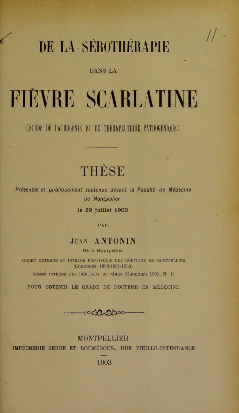 (ÉTiE DE PÀTIIOCÉNIE BT DE TDIRAPEDTIODE PATHOGÉEIDDE) THÈSE Présentée et publiquement soutenue devant la Faoulté de Médecine de Montpellier le 29 juillet 1903 PAR Jean ANTONIN Né à Montpellier ANCIEN EXTERNE ET INTERNE PROVISOIRE DES HÔPITAUX DE MONTPELLIER (Concours 1898-1901-1902) NOMMÉ INTERNE DES HÔPITAUX DE NÎMES (ConCOUrS 1901, N” 1) POUR OBTENIR LE GRADE DE DOCTEUR EN MÉDECINE — MONTPELLIER IMPRIMERIE SERRE ET ROÜMÉGOUS, RUE VIEILLE-INTENDANCE 1903