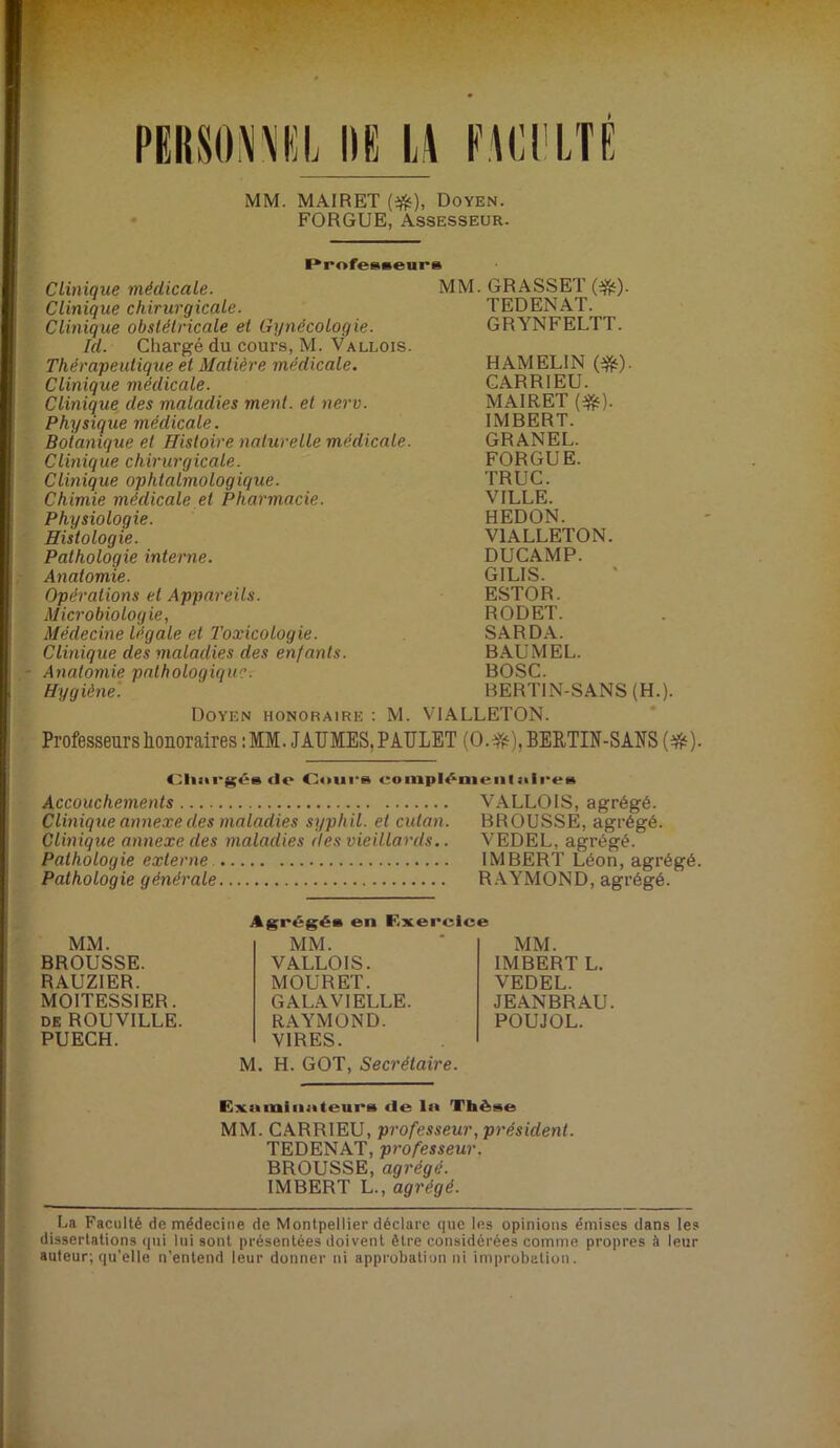 MM. MAIRET Doyen. FORGUE, Assesseur. I*rofe»«eunB Clinique médicale. Clinique chirurgicale. Clinique obstétricale et Gynécologie. Id. Chargé du cours, M. Vallois. Thérapeutique et Matière médicale. Clinique médicale. Clinique des maladies ment, et nerv. Physique médicale. Botanique et Histoire naturelle médicale. Clinique chirurgicale. Clinique ophtalmologique. Chimie médicale et Pharmacie. Physiologie. Histologie. Pathologie interne. Anatomie. Opérations et Appareils. Microbiologie, Médecine légale et Toxicologie. Clinique des maladies des enfants. Anatomie pathologique. Hygiène. Doyen honoraire ; M. MM. GRASSET (*). TEDENAT. GRYNFELTT. HAMELIN (*). CARRIEU. MAIRET IMBERT. GRANEL. FORGUE. TRUC. VILLE. REDON. VIALLETON. DUCAMP. GILIS. ESTOR. RODET. SARDA. B AU M EL. BOSC. BERTIN-SANS(H.). VIALLETON. Professeurs honoraires I MM. JAUMEStPAULET (0.^'i‘),BEE,TIN-SANS {^). do Oours eompl^uieiiliiiroB Accouchements VALLOIS, agrégé. Clinique annexe des maladies syphil. et cutan. BROUSSE, agrégé. Clinique annexe des maladies des vieillards.. VEDEL, agrégé. Pathologie externe IMBERT Léon, agrégé. Pathologie générale R.WMOND, agrégé. MM. BROUSSE. RAUZIER. MOITESSIER. de ROUVILLE. PUECH. MM. IMBERT L. VEDEL. JEANBRAU. POUJOL. M. H. GOT, Secrétaire. Agrégé» en F.xere MM. VALLOIS. MOURET. GALAVIELLE. RAYMOND. VIRES. Exniniiinteui's de lit Thèse MM. CARRIEU, professeur, président. TEDENAT, professeur. BROUSSE, agrégé. IMBERT L., agrégé. La Faculté de médecine de Montpellier déclare que les opinions émises dans les dissertations (lui lui sont présentées doivent être considérées comme propres à leur auteur; qu’elle n’entend leur donner ni approbation ni improbation.