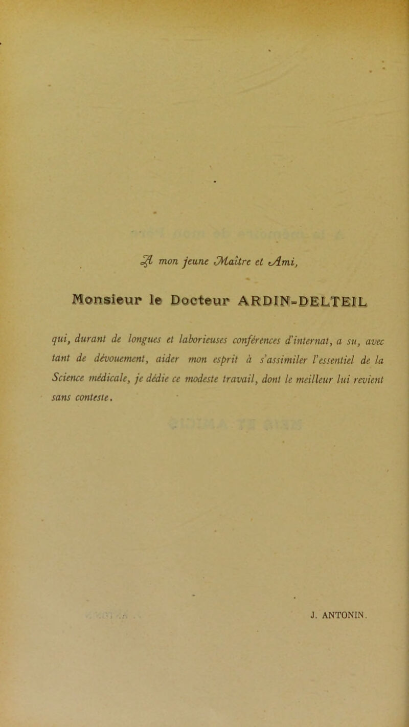 mon jeune Maître et tAmi, M(?nsieur le Docteur ARDI'N-DILTIÎL qui, durant de longues et laborieuses conférences d’internat, a su, avec tant de dévouement, aider tnon esprit à s'assimiler l'essentiel de la Science médicale, je dédie ce modeste travail, dont le meilleur lui revient sans conteste.