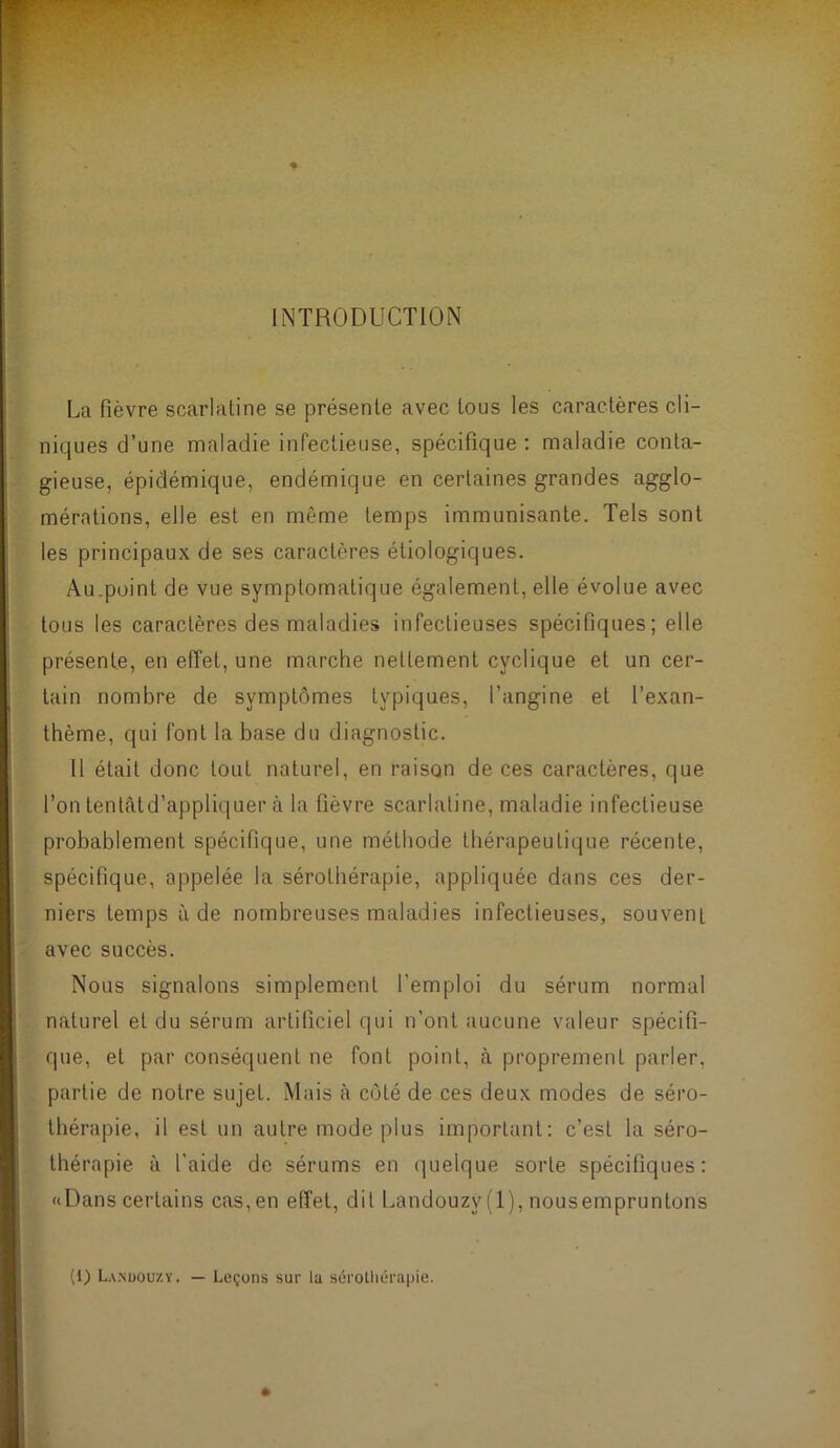 INTRODUCTION La fièvre scarlatine se présente avec tous les caractères cli- niques d’une maladie infectieuse, spécifique : maladie conta- gieuse, épidémique, endémique en certaines grandes agglo- mérations, elle est en même temps immunisante. Tels sont les principaux de ses caractères étiologiques. Au.point de vue symptomatique également, elle évolue avec tous les caractères des maladies infectieuses spécifiques; elle présente, en effet, une marche nettement cyclique et un cer- tain nombre de symptômes typiques, l’angine et l’exan- thème, qui font la base du diagnostic. 11 était donc tout naturel, en raison de ces caractères, que l’on tentâtd’appliquer à la fièvre scarlatine, maladie infectieuse probablement spécifique, une méthode thérapeutique récente, spécifique, appelée la sérothérapie, appliquée dans ces der- niers temps à de nombreuses maladies infectieuses, souvent avec succès. Nous signalons simplement l’emploi du sérum normal naturel et du sérum artificiel qui n’ont aucune valeur spécifi- que, et par conséquent ne font point, à proprement parler, partie de notre sujet. Mais cà côté de ces deux modes de séro- thérapie, il est un autre mode plus important: c’est la séro- thérapie à l'aide de sérums en quelque sorte spécifiques: «Dans certains cas,en effet, dit Landouzy(l), nousempruntons (1) L.vnuou/.y. — Leçons sur lu sérotliérapie.