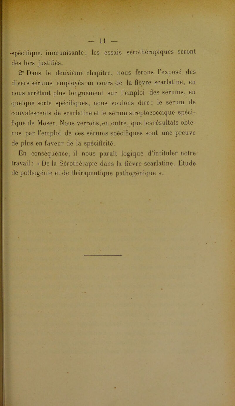 « -spécifique, immunisante; les essais sérolhérapiques seront dès lors justifiés. 2“ Dans le deuxième chapitre, nous ferons l’exposé des divers sérums employés au cours de la fièvre scarlatine, en m nous arrêtant plus longuement sur l’emploi des sérums, en quelque sorte spécifiques, nous voulons dire: le sérum de convalescents de scarlatine et le sérum strepLococcique spéci- fique de Moser. Nous verrons, en outre, que les résultats obte- nus par l’emploi de ces sérums spécifiques sont une preuve de plus en faveur de la spécificité. En conséquence, il nous paraît logique d’intituler notre travail : « De la Sérothérapie dans la fièvre scarlatine. Etude de pathogéuie eide thérapeutique palhogénique ».