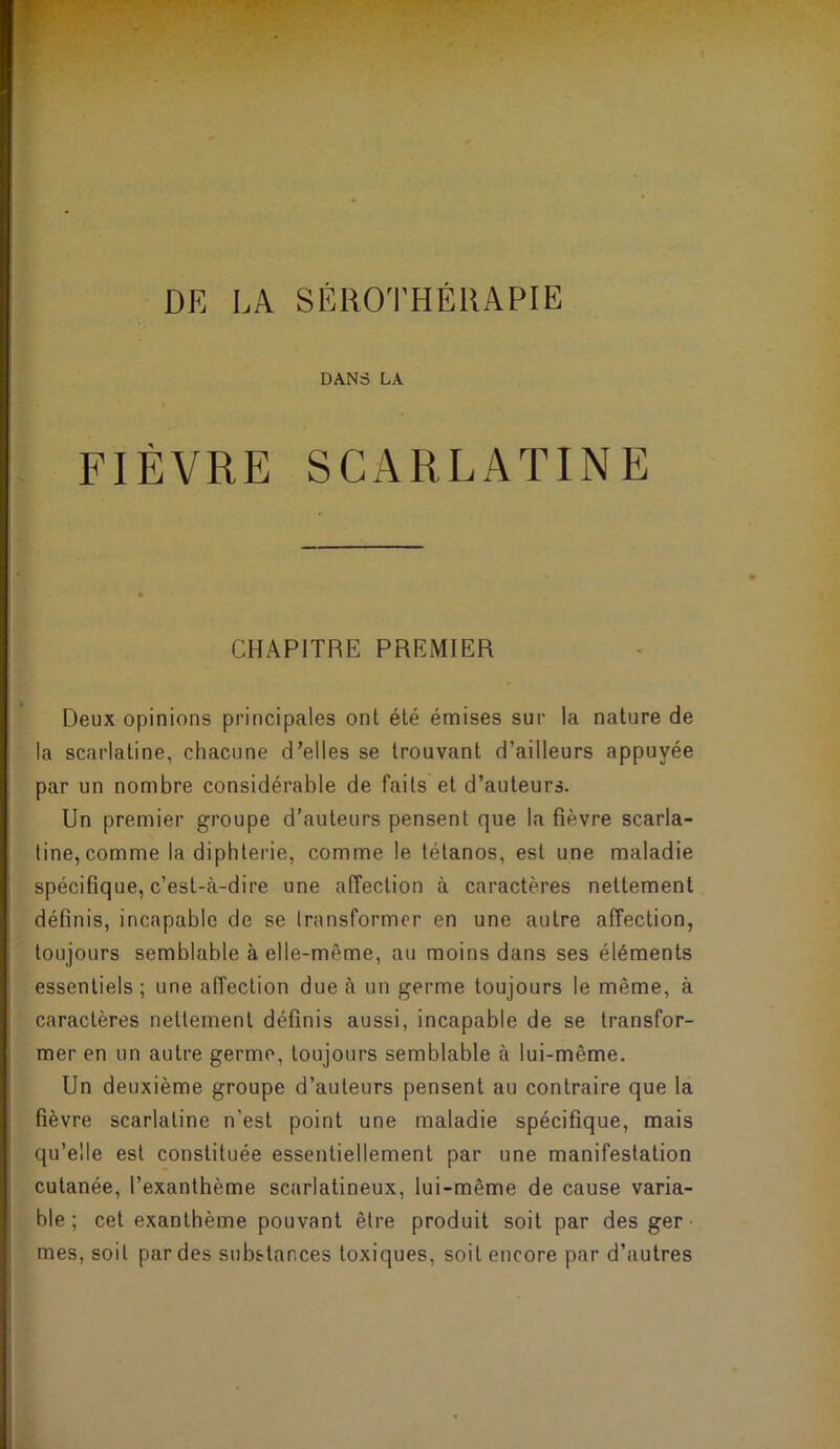 DE LA SÉROTHÉllAPIE DANS LA FIÈVRE SCARLATINE CHAPITRE PREMIER Deux opinions principales ont été émises sur la nature de la scarlatine, chacune d’elles se trouvant d’ailleurs appuyée par un nombre considérable de faits et d’auteurs. Un premier groupe d’auteurs pensent que la fièvre scarla- tine, comme la diphtérie, comme le tétanos, est une maladie spécifique, c’est-à-dire une alîection à caractères nettement définis, incapable de se Iransformcr en une autre affection, toujours semblable à elle-même, au moins dans ses éléments essentiels ; une affection due à un germe toujours le même, à caractères nettement définis aussi, incapable de se transfor- mer en un autre germe, toujours semblable à lui-même. Un deuxième groupe d’auteurs pensent au contraire que la fièvre scarlatine n'est point une maladie spécifique, mais qu’elle est constituée essentiellement par une manifestation cutanée, l’exanthème scarlatineux, lui-même de cause varia- ble ; cet exanthème pouvant être produit soit par des ger mes, soit par des substances toxiques, soit encore par d’autres