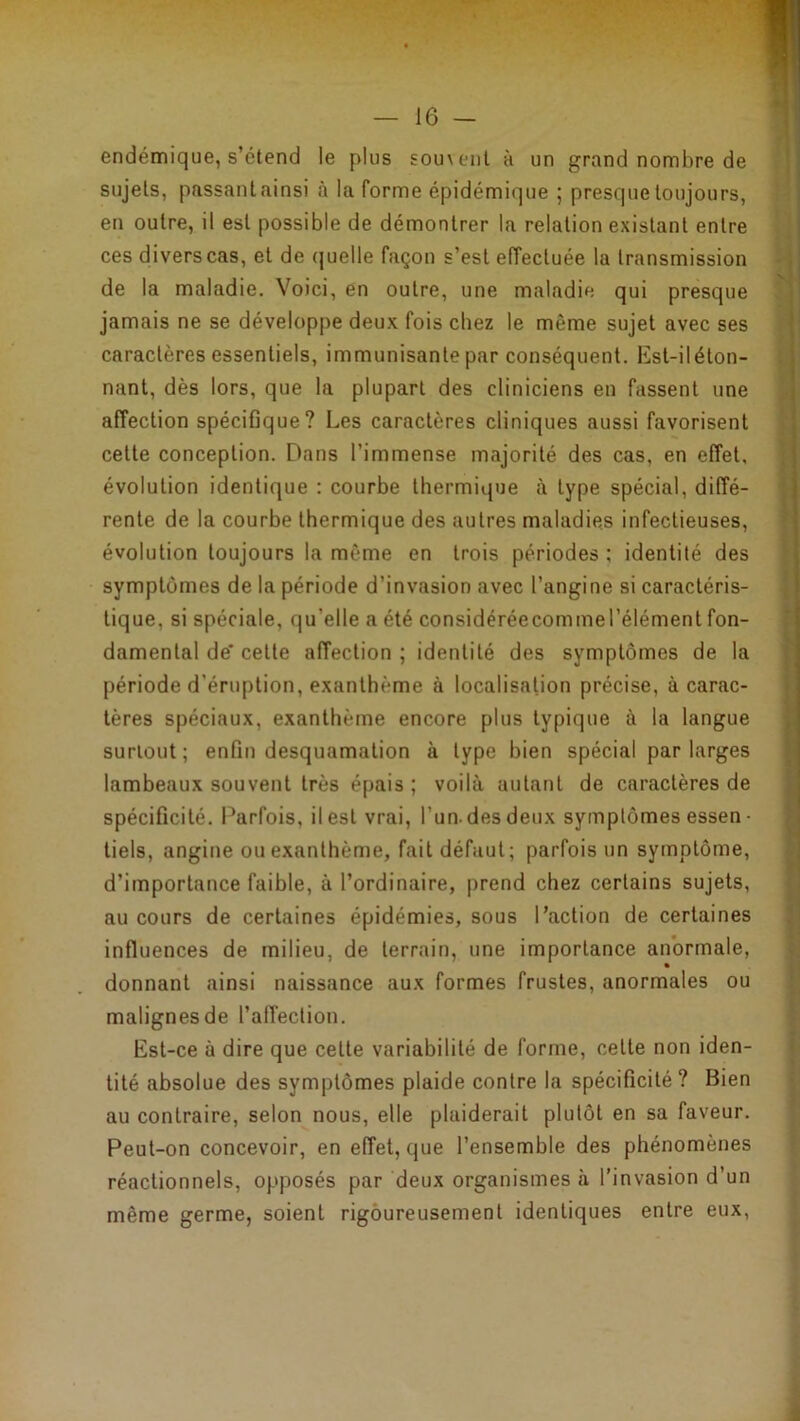 endémique, s’étend le plus sou\enl à un grand nombre de sujets, passant ainsi à la forme épidémique ; presque toujours, en outre, il est possible de démontrer la relation existant entre ces divers cas, et de quelle façon s’est eiïectuée la transmission de la maladie. Voici, en outre, une maladie qui presque jamais ne se développe deux fois chez le même sujet avec ses caractères essentiels, immunisante par conséquent. Est-iléton- nant, dès lors, que la plupart des cliniciens en fassent une affection spécifique? Les caractères cliniques aussi favorisent cette conception. Dans l’immense majorité des cas, en effet, évolution identique : courbe thermique à type spécial, diffé- rente de la courbe thermique des autres maladies infectieuses, évolution toujours la même en trois périodes ; identité des symptômes de la période d’invasion avec l’angine si caractéris- tique, si spéciale, qu’elle a été considéréecommeTélément fon- damental de' cette affection ; identité des symptômes de la période d’éruption, exanthème à localisation précise, à carac- tères spéciaux, exanthème encore plus typique à la langue surtout; enfin desquamation à type bien spécial par larges lambeaux souvent très épais ; voilà autant de caractères de spécificité. Parfois, il est vrai, l’un, des deux symptômes essen ■ tiels, angine ou exanthème, fait défaut; parfois un symptôme, d’importance faible, à l’ordinaire, prend chez certains sujets, au cours de certaines épidémies, sous l’action de certaines influences de milieu, de terrain, une importance anormale, donnant ainsi naissance aux formes frustes, anormales ou malignes de l’affection. Est-ce à dire que cette variabilité de forme, cette non iden- tité absolue des symptômes plaide contre la spécificité? Bien au contraire, selon nous, elle plaiderait plutôt en sa faveur. Peut-on concevoir, en effet, que l’ensemble des phénomènes réactionnels, opposés par deux organismes à l’invasion d’un même germe, soient rigoureusement identiques entre eux.