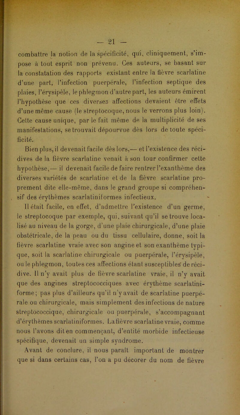 combattre la notion de la spécificité, qui, cliniquement, s’im- pose à tout esprit non prévenu. Ces auteurs, se basant sur la constatation des rapports existant entre la fièvre scarlatine d’une part, l’infection puerpérale, l’infection septique des plaies, l’érysipèle, le phlegmon d’autre part, les auteurs émirent l’hypothèse que ces diverses affections devaient être effets d’une même cause (le streptocoque, nous le verrons plus loin). Celte cause unique, par le fait même de la multiplicité de ses manifestations, se trouvait dépourvue dès lors de toute spéci- ficité. Bien plus, il devenait facile dès lors,— et l’existence des réci- dives de la fièvre scarlatine venait à son tour confirmer cette hypothèse,— il devenait facile de faire rentrer l’exanthème des diverses variétés de scarlatine et de la fièvre scarlatine pro- prement dite elle-même, dans le grand groupe si compréhen- sif des érythèmes scarlatiniformes infectieux. H était facile, en effet, d’admettre l’existence d’un germe, le streptocoque par exemple, qui, suivant qu’il se trouve loca- lisé au niveau de la gorge, d’une plaie chirurgicale, d’une plaie obstétricale, de la peau ou du tissu cellulaire, donne, soit la fièvre scarlatine vraie avec son angine et son exanthème typi- que, soit la scarlatine chirurgicale ou puerpérale, l’érysipèle, ou le phlegmon, toutes ces affections étant susceptible^ de réci- dive. H n’y avait plus de fièvre scarlatine vraie, il n’y avait que des angines streptococciques avec érythème scarlatini- forme; pas plus d’ailleurs qu’il n’y avait de scarlatine puerpé- rale ou chirurgicale, mais simplement des infections de nature slreptococcique, chirurgicale ou puerpérale, s’accompagnant d’érythèmes scarlatiniformes. Lafièvre scarlatine vraie, comme nous l’avons dit en commençant, d’entité morbide infectieuse spécifique, devenait un simple syndrome. Avant de conclure, il nous paraît important de montrer que si dans certains cas, l’on a pu décorer du nom de fièvre