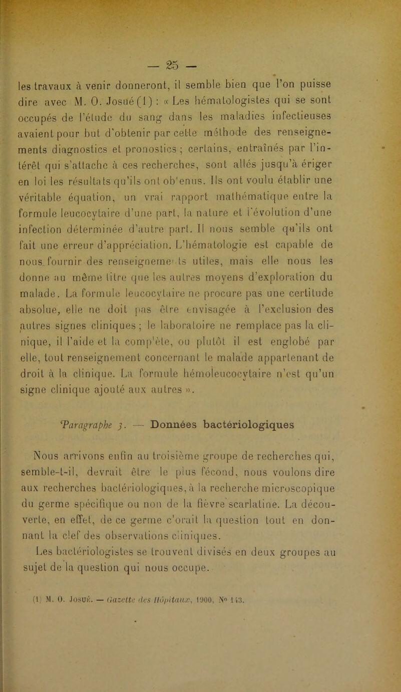 les travaux à venir donneront, il semble bien que l’on puisse dire avec M. 0. Josué(l) : « Les hématologistes qui se sont occupés de l’élude du sang dans les maladies infectieuses avaient pour but d'obtenir par cette méthode des renseigne- ments diagnostics et pronostics; certains, entraînés par l’in- térêt qui s’attache à ces recherches, sont allés jusqu’à ériger en loi les résultats qu’ils ont ob'entis. Ils ont voulu établir une véritable équation, un vrai rapport mathématique entre la formule leucocytaire d’une [)art, la nature et l’évolution d’une infection déterminée d’autre part. Il nous semble qu’ils ont fait une erreur d’appréciation. L’hématologie est capable de nous fournir des renseignements utiles, mais elle nous les donne au môme titre que les autres moyens d’exploration du malade. La formule leucocytaire ne procure pas une certitude absolue, elle ne doit pas être envisagée à l’exclusion des autres signes cliniques; le laboratoire ne remplace pas la cli- nique, il l’aide et la comp'ète, ou plutôt il est englobé par elle, tout renseignement concernant le malade appartenant de droit à la clinique. La formule hémoieucocytaire n’est qu’un signe clinique ajouté aux autres ». Taragraphe — Données bactériologiques I j Nous arrivons enfin au troisième groupe de recherches qui, semble-t-il, devrait être le plus fécond, nous voulons dire aux recherches bactériologiques, à la recherche microscopique du germe spécifique ou non de la fièvre scarlatine. La décou- verte, en effet, de ce germe c'orait la question tout en don- nant la clef des observations cliniques. Les bactériologistes se trouvent divisés en deux groupes au sujet de la question qui nous occupe.