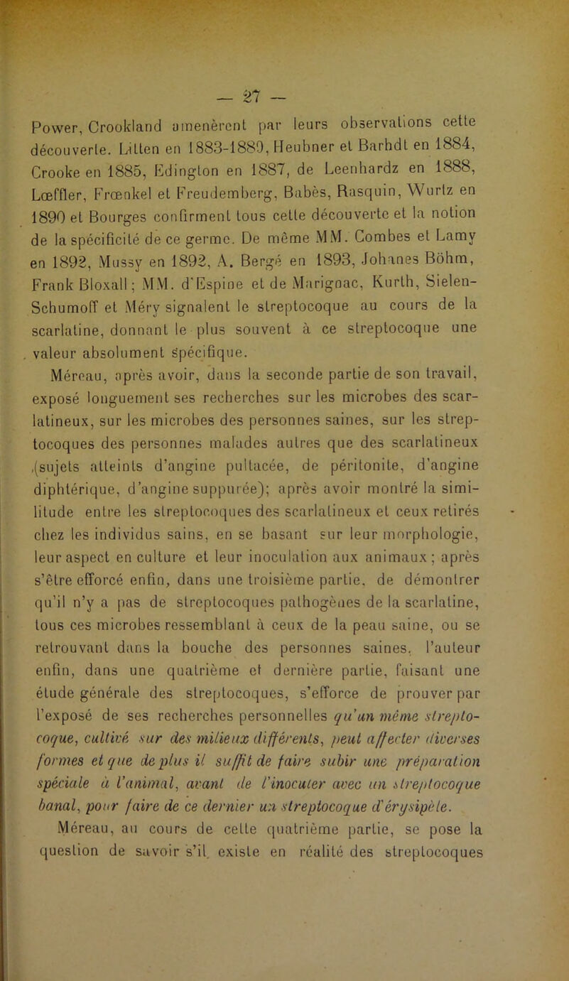 Power, Crookland umenèrcnl par leurs observations cette découverte. L-itten en 1883-1889, Heubner et Barhdt en 1884, Crookeen 1885, Edington en 1887, de Leenhardz en 1888, LcEffler, Frœnkel et Freudemberg, Babès, Rasquin, Wurtz en 1890 et Bourges confirment tous cette découverte et la notion de la spécificité de ce germe. De même MM. Combes et Lamy en 1892, Mussy en 1892, A. Bergé en 1893, Johanes Bôhm, Frank Bloxall; MM. d'Fspine et de Marignac, Kurtb, Sielen- Schumoiï et Méry signalent le streptocoque au cours de la scarlatine, donnant le plus souvent à ce streptocoque une valeur absolument Spécifique. Méreau, après avoir, dans la seconde partie de son travail, exposé longuement ses recherches sur les microbes des scar- latineux, sur les microbes des personnes saines, sur les strep- tocoques des personnes malades autres que des scarlatineux .(sujets atteints d’angine pultacée, de péritonite, d’angine diphtérique, d’angine supputée); après avoir montré la simi- litude entre les streptocoques des scarlatineux et ceux retirés chez les individus sains, en se basant sur leur morphologie, leur aspect en culture et leur inoculation aux animaux; après s’être efforcé enfin, dans une troisième partie, de démontrer qu’il n’y a pas de streptocoques pathogènes de la scarlatine, tous ces microbes ressemblant à ceux de la peau saine, ou se retrouvant dans la bouche des personnes saines, l’auteur enfin, dans une quatrième et dernière partie, faisant une étude générale des streptocoques, s’efforce de prouver par l’exposé de ses recherches personnelles qu'un même strepto- coque, cultivé sur des milieux différents, peut affecter diverses formes et que de plus il suffit de faire subir une préparation spéciale à l’animal, avant de l'inoculer avec un streptocoque banal, pour faire de ce dernier un streptocoque d'érysipèle. Méreau, au cours de celte quatrième partie, se pose la question de savoir s’il, existe en réalité des streptocoques