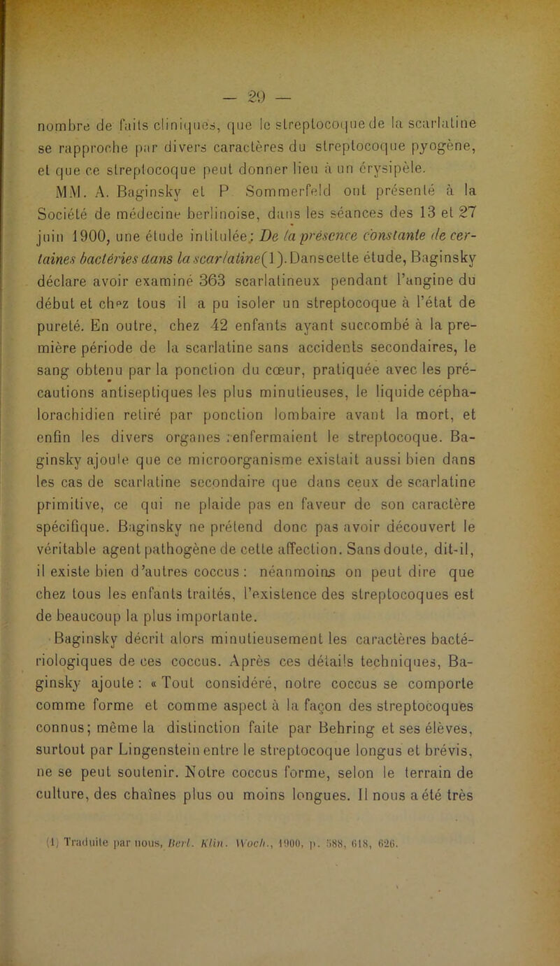 nombre de faits cliniques, que le slreplocoiiue de la scarlatine se rapproche par divers caractères du streptocoque pyogène, et que ce streptocoque peut donner lieu à un érysipèle. MM. A. Baginsky et P Sommerfeld ont présenté à la Société de médecine berlinoise, diiiis les séances des 13 et 27 juin 1900, une étude intitulée; De la présence constante de cer- taines bactéries dans /aA'6w/a^iwe(l). Danscette étude, Baginsky déclare avoir examiné 363 scarlatineux pendant l’angine du début et ch^z tous il a pu isoler un streptocoque à l’état de pureté. En outre, chez 42 enfants ayant succombé à la pre- mière période de la scarlatine sans accidents secondaires, le sang obtenu par la ponction du cœur, pratiquée avec les pré- cautions antiseptiques les plus minutieuses, le liquide cépha- lorachidien retiré par ponction lombaire avant la mort, et enfin les divers organes renfermaient le streptocoque. Ba- ginsky ajouie que ce microorganisme existait aussi bien dans les cas de scarlatine secondaire (|ue dans ceux de scarlatine primitive, ce qui ne plaide pas en faveur de son caractère spécifique. Baginsky ne prétend donc pas avoir découvert le véritable agent pathogène de cette affection. Sans doute, dit-il, il existe bien d’autres coccus : néanmoins on peut dire que chez tous les enfants traités, l’existence des streptocoques est de beaucoup la plus importante. Baginsky décrit alors minutieusement les caractères bacté- riologiques de ces coccus. Après ces détails techniques, Ba- ginsky ajoute; «Tout considéré, notre coccus se comporte comme forme et comme aspect à la façon des streptocoques connus; même la distinction faite par Behring et ses élèves, surtout par Lingenstein entre le streptocoque longus et brévis, ne se peut soutenir. Notre coccus forme, selon le terrain de culture, des chaînes plus ou moins longues. 11 nous a été très (1) Tnuluile par nous, /it-W. Klin. Wocli., 0)00, p. ;i88, (il8, 6-2ü.