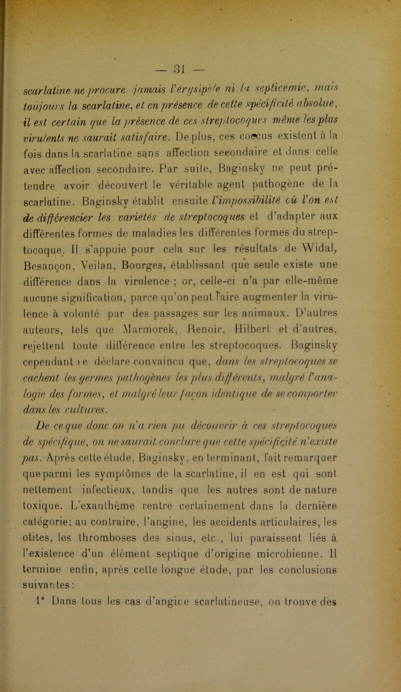 scarlatine ne procure jamais l'érysipèle ni la septicémie, mais toujours la scarlatine, et en présence de cette spécificité absolue, il est certain que la présence de ces streptocoques même les plus virulents ne saurait satisfaire. Déplus, ces coocus existent a la fois dans la scarlatine sans affection secondaire et dans celle avec affection secondaire. Par suite, Baginsky ne peut pré- tendre avoir découvert le véritable agent pathogène de la scarlatine. Baginsky établit ensuite l'impossibilité cü l'on est de différencier les variétés de sb'eptocoques et d’adapter aux différentes formes de maladies les différentes formes du strep- tocoque^. Il s’appuie pour cela sur les résultats de Widal, Besançon, Veilan, Bourges, établissant que seule existe une différence dans la virulence ; or, celle-ci n’à par elle-même aucune signification, parce qu’on peut faire augmenter la viru- lence à volonté par des passages sur les animaux. D’autres auteurs, tels que Marmorek, Renoir, Hilbert et d’autres, rejettent toute différence entre les streptocoques. Baginsky cependant le déclare con vaincu que, dans les streptocoques se cachent les germes pathogènes les plus différents, malgré l'ana- logie des formes, et malgré leur façon identique de se comporter dans les cultures. De ce que donc on n'a rien pu découvrir à ces streptocoques de spécifique, on ne saurait conclure que cette spécificité n'existe pas. Après celle élude, Baginsky, en terminant, fait remarquer queparmi les symptômes de la scarlatine, il en est qui sont nettement infectieux, tandis que les autres sont de nature toxique. L’exanthème rentre certainement dans la dernière catégorie; au contraire, l’angine, les accidents articulaires, les otites, les thromboses des sinus, etc., lui paraissent liés à l’existence d’un élément septique d’origine microbienne. 11 termine entin, après cette longue étude, par les conclusions suivantes ; 1° Dans tous les cas d’angine scarlatineuse, on trouve des