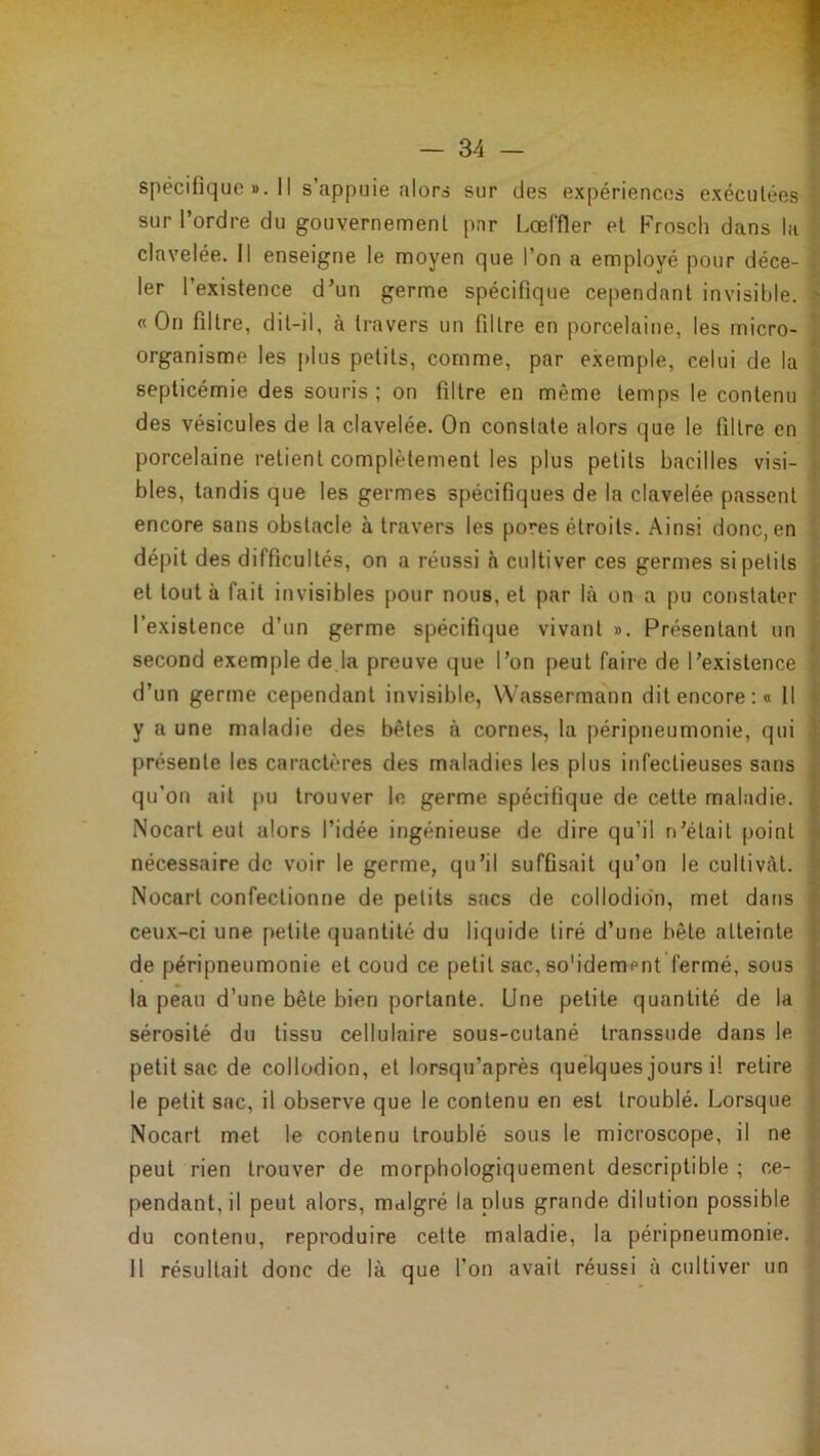 spécifique ». Il s’appuie alors sur des expériences exécutées sur l’ordre du gouvernement par Lœffler et Frosch dans la r clavelée. Il enseigne le moyen que l’on a employé pour déce- ^ 1er l’existence d’un germe spécifique cependant invisible, i «On filtre, dit-il, à travers un filtre en porcelaine, les micro- organisme les plus petits, comme, par exemple, celui de la septicémie des souris ; on filtre en même temps le contenu des vésicules de la clavelée. On constate alors que le filtre en porcelaine retient complètement les plus petits bacilles visi- bles, tandis que les germes spécifiques de la clavelée passent encore sans obstacle à travers les pores étroits. Ainsi donc, en i dé|)it des difficultés, on a réussi h cultiver ces germes si petits et tout à fait invisibles pour nous, et par là on a pu constater l’existence d’un germe spécifi(|ue vivant ». Présentant un second exemple de la preuve que l’on peut faire de l’existence d’un germe cependant invisible, Wassermann dit encore:# 11 y a une maladie des bêtes à cornes, la péripneumonie, qui présente les caractères des maladies les plus infectieuses sans qu’on ait pu trouver le germe spécifique de cette maladie. Nocarl eut alors l’idée ingénieuse de dire qu’il n’était point nécessaire de voir le germe, qu’il suffisait qu’on le cultivât. Nocart confectionne de petits sacs de collodio'n, met dans ceux-ci une petite quantité du liquide tiré d’une bête atteinte de péripneumonie et coud ce petit sac, so'idempnt fermé, sous la peau d’une bête bien portante. Une petite quantité de la sérosité du tissu cellulaire sous-cutané transsude dans le petit sac de collodion, et lorsqu’après quelques jours il retire le petit sac, il observe que le contenu en est troublé. Lorsque Nocart met le contenu troublé sous le microscope, il ne peut rien trouver de morphologiquement descriptible ; ce- pendant, il peut alors, malgré la plus grande dilution possible f du contenu, reproduire cette maladie, la péripneumonie. 5 il résultait donc de là que l’on avait réussi à cultiver un >