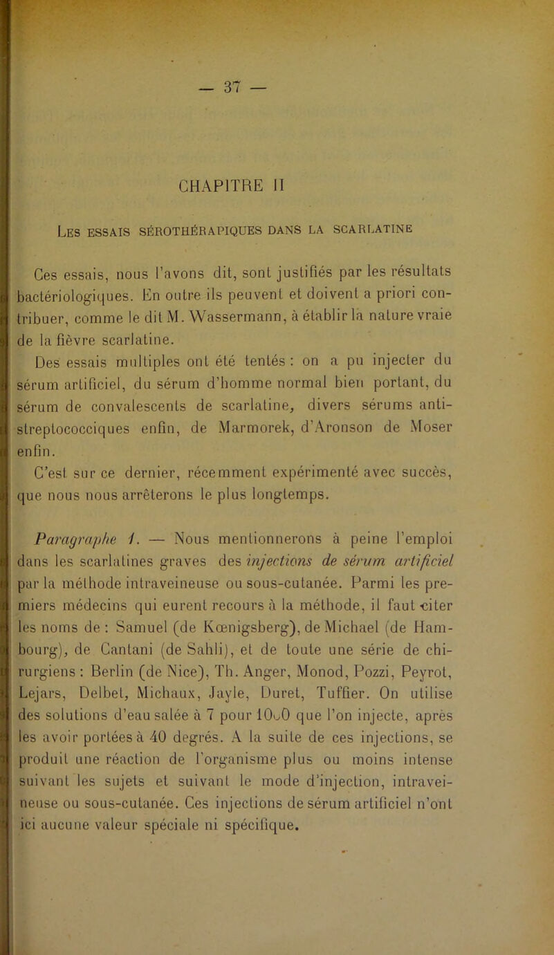 CHAPITRE 11 Les essais sérothérapiques dans la scarlatine Ces essais, nous l’avons dit, sont justifiés par les résultats bactériologiques. En outre ils peuvent et doivent a priori con- tribuer, comme le dit M. Wassermann, à établir la nature vraie de la fièvre scarlatine. Des essais multiples ont été tentés : on a pu injecter du sérum artificiel, du sérum d’homme normal bien portant, du sérum de convalescents de scarlatine, divers sérums anti- streptococciques enfin, de Marmorek, d’Aronson de Moser enfin. C’est sur ce dernier, récemment expérimenté avec succès, que nous nous arrêterons le plus longtemps. Paragraphe i. — Nous mentionnerons à peine l’emploi dans les scarlatines graves des injections de sérum artificiel par la méthode intraveineuse ou sous-cutanée. Parmi les pre- i miers médecins qui eurent recours à la méthode, il faut-citer ' les noms de : Samuel (de Kœnigsberg), de Michael (de Ham- • bourg), de Cantani (de Sahli), et de toute une série de chi- t rurgiens : Berlin (de Nice), Th. Anger, Monod, Pozzi, Peyrot, t Lejars, Delbet, Michaux, Jayle, Duret, Tuffier. On utilise 4 des solutions d’eau salée à 7 pour lOuO que l’on injecte, après ; les avoir portées à 40 degrés. A la suite de ces injections, se 1 produit une réaction de l’organisme plus ou moins intense t suivant les sujets et suivant le mode d’injection, intravei- ' neuse ou sous-cutanée. Ces injections de sérum artificiel n’ont ■ ici aucune valeur spéciale ni spécifique.