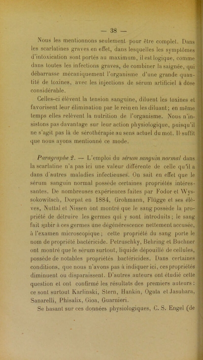 Tl m Nous les menlionnons seulemenl pour être complet. Dans ■ les scarlatines graves en efTet, dans lesquelles les symptômes I d’intoxication sont portés au maximum, il est logique, comme S dans toutes les infections graves, de combiner la saignée, qui S débarrasse mécaniquement l’organisme d’une grande quan-1 tité de toxines, avec les injections de sérum artificiel à dose fl considérable. fl Celles-ci élèvent la tension sanguine, diluent les toxines et I favorisent leur élimination par le rein en les diluant; en même I temps elles relèvent la nutrition de l’organisme. Nous n’in- fl sistons pas davantage sur leur action physiologique, puisqu’il I ne s’agit pas là de sérothérapie au sens actuel du mot. ll-suffit I que nous ayons mentionné ce mode. fl Paragraphe '■}. — L’emploi du sérum sanguin normal dans fl la scarlatine n’a j)as ici une valeur dilférente de celle qu’il a fl dans d'autres maladies infectieuses. On sait en effet que le fl sérum sanguin normal possède certaines propriétés intéres- fl santés. De nombreuses expériences faites par Fodor et Wys- fl sokoNvitscb, Dorpat en 1884, Grobmann, Flügge et ses élè- fl ves, Nuttal et Nissen ont montré que le sang possède la pro- fl priété de détruire les germes qui y sont introduits; le sang fl fait subir à ces germes une dégénérescence nettement accusée, fl à l’examen microscopique; cette propriété du sang porte le fl nom de propriété bactéricide. Petruscbky, Behring et Buchner fl ont montré que le sérum surtout, liquide dépouillé de cellules, fl possède de notables propriétés bactéricides. Dans certaines fl conditions, que nous n’avons pas à indiquer ici, ces propriétés fl diminuent ou disparaissent. D’autres auteurs ont étudié cette fl question et ont confirmé les résultats des premiers auteurs : fl ce sont surtout Karlinski, Stern, Hankin, Ogata etJasuhara, fl Sanarelli, Phisalix, Gioa, Guarnieri. fl Se basant sur ces données physiologiques, G. S. Engel (de I » ■ ? î