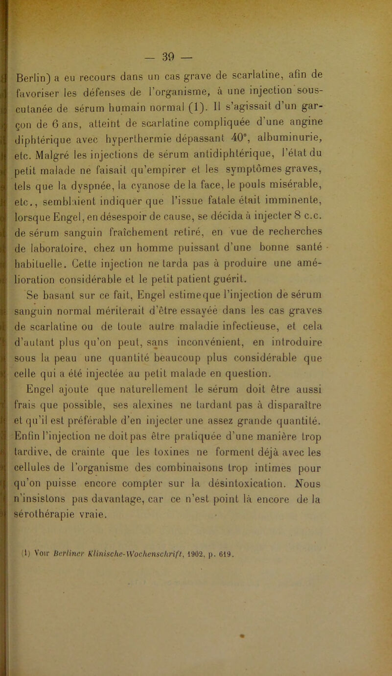 t ) 9 ■f! I il 'f 1 À i V )« »! I t — 39 — Berlin) a eu recours dans un cas grave de scarlatine, afin de favoriser les défenses de l’organisme, à une injection sous- cutanée de sérum humain normal (1). 11 s’agissait d’un gar- çon de 6 ans, atteint de scarlatine compliquée d’une angine diphtérique avec hyperthermie dépassant 40°, albuminurie, etc. Malgré les injections de sérum antidiphtérique, l’état du petit malade ne faisait qu’empirer et les symptômes graves, tels que la dyspnée, la cyanose de la face, le pouls misérable, etc., semblaient indiquer que l’issue fatale était imminente, lorsque Engel, en désespoir de cause, se décida à injecter 8 c.c. de sérum sanguin fraîchement retiré, en vue de recherches de laboratoire, chez un homme puissant d’une bonne santé habituelle. Cette injection ne tarda pas à produire une amé- lioration considérable et le petit patient guérit. Se basant sur ce fait, Engel estimeque l’injection de sérum sanguin normal mériterait d’être essayéé dans les cas graves de scarlatine ou de toute autre maladie infectieuse, et cela d’autant plus qu’on peut, sans inconvénient, en introduire sous la peau une quantité beaucoup plus considérable que celle qui a été injectée au petit malade en question. Engel ajoute que naturellement le sérum doit être aussi frais que possible, ses alexines ne tardant pas à disparaître et qu’il est préférable d’en injecter une assez grande quantité. Enfin l’injection ne doit pas être pratiquée d’une manière trop tardive, de crainte que les toxines ne forment déjà avec les cellules de l’organisme des combinaisons trop intimes pour qu’on puisse encore compter sur la désintoxication. Nous n’insistons pas davantage, car ce n’est point là encore de la sérothérapie vraie.