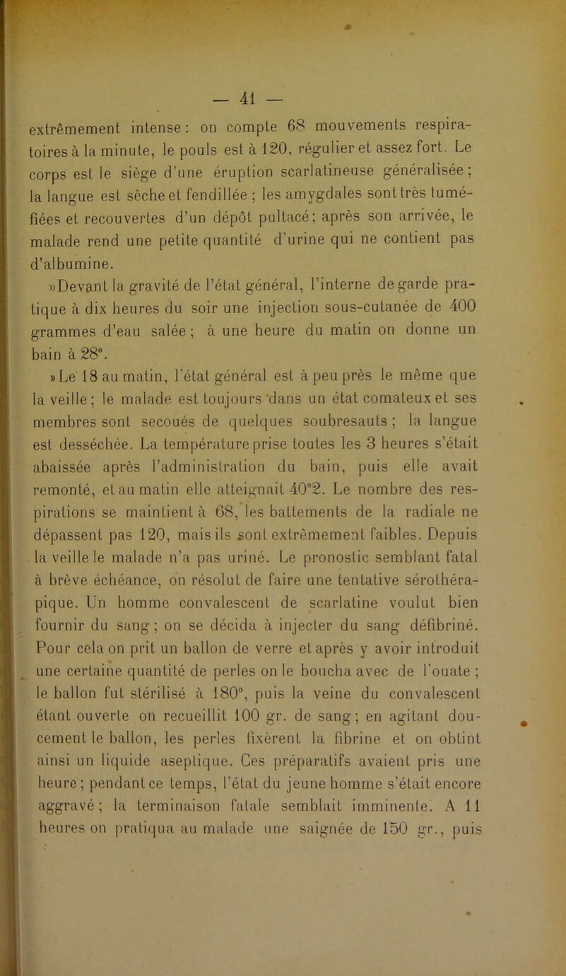 extrêmement intense; on compte 68 mouvements respira- toires à la minute, le pouls est à 120, régulier et assez fort. Le corps est le siège d’une éruption scarlatineuse généralisée; la langue est sèche et fendillée ; les amygdales sont très tumé- fiées et recouvertes d’un dépôt pultacé; après son arrivée, le malade rend une petite quantité d’urine qui ne contient pas d’albumine. «Devant la gravité de l’état général, l’interne de garde pra- tique à dix heures du soir une injection sous-cutanée de 400 grammes d’eau salée ; à une heure du matin on donne un bain à 28°. »Le 18 au matin, l’état général est à peu près le même que la veille; le malade est toujours‘dans un état comateux et ses membres sont secoués de quelques soubresauts ; la langue est desséchée. La température prise toutes les 3 heures s’était abaissée après l’administration du bain, puis elle avait remonté, et au matin elle atteignait 40°2. Le nombre des res- pirations se maintient à 68, les battements de la radiale ne dépassent pas 120, mais ils sont extrêmement faibles. Depuis la veille le malade n’a pas uriné. Le pronostic semblant fatal à brève échéance, on résolut de faire une tentative sérothéra- pique. Un homme convalescent de scarlatine voulut bien fournir du sang ; on se décida à injecter du sang défibriné. Pour cela on prit un ballon de verre et après y avoir introduit une certaine quantité de perles on le boucha avec de l'ouate ; le ballon fut stérilisé à 180“, puis la veine du convalescent étant ouverte on recueillit 100 gr. de sang; en agitant dou- cement le ballon, les perles fixèrent la fibrine et on obtint ainsi un liquide aseptique. Ces préparatifs avaient pris une heure ; pendant ce temps, l’état du jeune homme s’était encore aggravé; la terminaison fatale semblait imminente. A 11 heures on praticjua au malade une saignée de 150 gr., puis