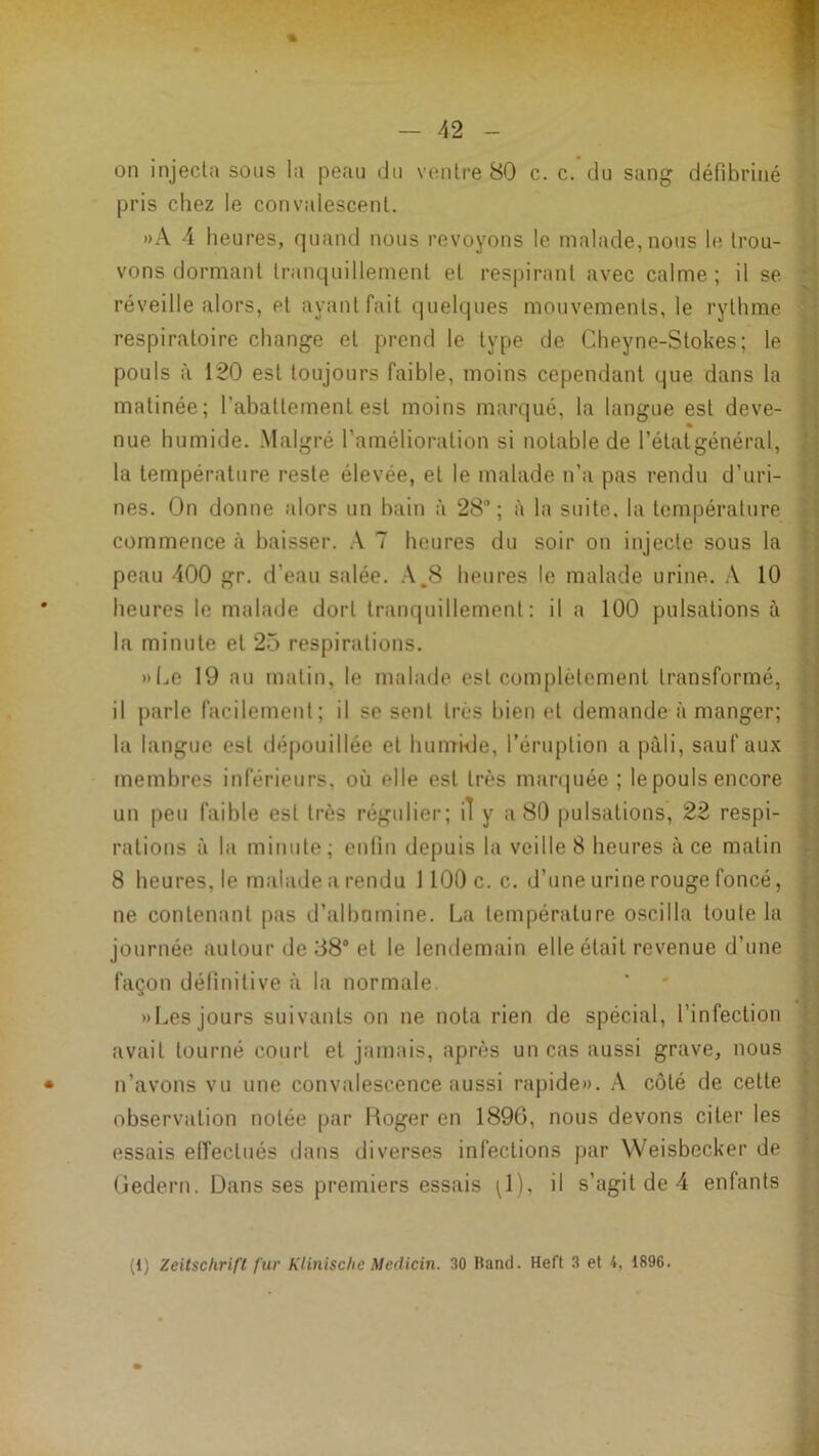 % — 42 - M ( ] on injecta sons la peau du ventre 80 c. c. du sang défibriné 'I pris chez le convalescent. »A 4 heures, quand nous revoyons 1e malade, nous le trou- : vous dormant tranquillement et respirant avec calme; il se réveille alors, et ayant fait quelques mouvements, le rythme ^ respiratoire change et prend le type de Cheyne-Stokes; le ï; pouls à 120 est toujours faible, moins cependant que dans la matinée; l’abattement est moins marqué, la langue est deve- ' nue humide. .Malgré l’amélioration si notable de l’étatgénéral, r la température reste élevée, et le malade n’a pas rendu d’uri- nes. On donne alors un bain à 28; à la suite, la température ; commence à baisser. 7 heures du soir on injecte sous la ' peau 400 gr. d’eau salée. .\.8 heures le malade urine. A 10 ' heures le malade dort tranquillement : il a 100 pulsations à la minute et 25 respirations. »Le 19 au matin, le malade est complètement transformé, i il j)arle facilement; il se sent très bien et demande à manger; '* la langue est dépouillée et humble, l’éruption a pâli, sauf aux membres inférieurs, où elle est très marquée ; le pouls encore un peu faible est très régulier; il y a 80 pulsations, 22 respi- rations il la minute; enfin depuis la veille 8 heures à ce matin 8 heures, le malade ii rendu 1100 c. c. d’une urine rouge foncé, ne contenant piis d’albnmine. Lii température oscilla toute la journée autour de 38° et le lendemain elle était revenue d’une : façon définitive à hi normale »Les jours suivants on ne nota rien de spécial, l’infection , avait tourné court et jamais, après un cas aussi grave, nous i • n’avons vu une convalescence aussi rapide». A côté de cette I observation notée par Roger en 1896, nous devons citer les essais effectués dans diverses infections par Weisbecker de î, Redern. Dans ses premiers essais i^l), il s’agit de 4 enfants ;