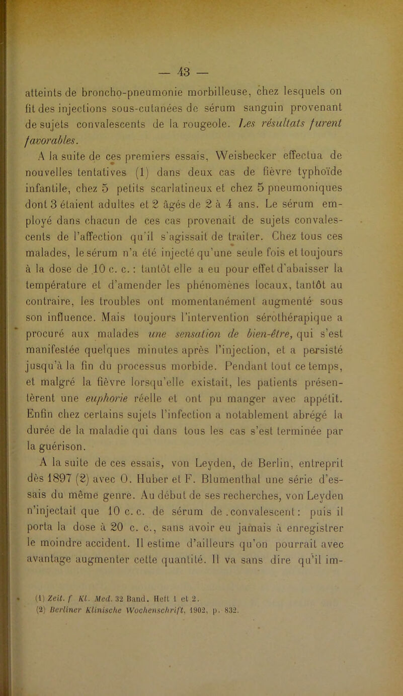 atteints de broncho-pneumonie morbilleuse, chez lesquels on fit des injections sous-cutanées de sérum sanguin provenant de sujets convalescents de la rougeole. Les résultats f urent favorables. A la suite de ces premiers essais, Weisbecker effectua de nouvelles tentatives (1) dans deux cas de fièvre typhoïde infantile, chez 5 petits scarlatineux et chez 5 pneumoniques dont 3 étaient adultes et 2 âgés de 2 à 4 ans. Le sérum em- ployé dans chacun de ces cas provenait de sujets convales- cents de l’affection qu’il s'agissait de traiter. Chez tous ces malades, le sérum n’a été injecté qu’une seule fois et toujours à la dose de .10 c. c. ; tantôt elle a eu pour effet d’abaisser la température et d’amender les phénomènes locaux, tantôt au contraire, les troubles ont momentanément augmenté sous son influence. Mais toujours l’intervention sérothérapique a procuré aux malades une sensation de bien-être, qui s’est manifestée quelques minutes après l’injection, et a persisté jusqu’à la fin du processus morbide. Pendant tout ce temps, et malgré la fièvre lorsqu’elle existait, les patients présen- tèrent une euphorie réelle et ont pu manger avec appétit. Enfin chez certains sujets l’infection a notablement abrégé la durée de la maladie qui dans tous les cas s’est terminée par la guérison. A la suite de ces essais, von Leyden, de Berlin, entreprit dès 1897 (2) avec 0. Huber et F. Blumenthal une série d’es- sais du même genre. Au début de ses recherches, von Leyden n’injectait que 10 c. c. de sérum de .convalescent : puis il porta la dose à 20 c. c., sans avoir eu jamais à enregistrer le moindre accident. Il estime d’ailleurs qu’on pourrait avec avantage augmenter celle quantité. 11 va sans dire qu’il im- (1) leil. f KL. Med. 32 Band. Ilefl 1 et 2.