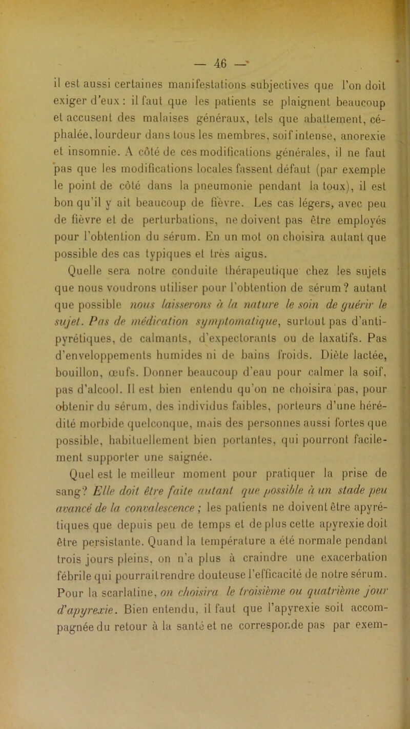 il est aussi certaines manifestations subjectives que l’on doit exiger d'eux: il faut que les patients se plaignent beaucoup et accusent des malaises généraux, tels que abattement, cé- phalée, lourdeur dans tous les membres, soif intense, anorexie et insomnie. A côté de ces modilications générales, il ne faut ‘pas que les modifications locales fassent défaut (par exemple le point de côté dans la pneumonie pendant la toux), il est bon qu’il y ait beaucoup de fièvre. Les cas légers, avec peu de fièvre et de perturbations, ne doivent pas être employés pour l’obtention du sérum. En un mot on choisira autant que possible des cas typiijues et très aigus. Quelle sera notre conduite thérapeutique chez les sujets que nous voudrons utiliser pour l’obtention de sérum? autant que possible nous laisserons à la nature le soin de guérir le sujet. Pas de médication symptomatique, surtout pas d’anti- pyrétiques, de calmants, d’expectorants ou de laxatifs. Pas d’enveloppements humides ni de bains froids. Diète lactée, bouillon, œufs. Donner beaucoup d’eau pour calmer la soif, pas d’alcool. Il est bien entendu qu’on ne choisira pas, pour obtenir du sérum, des individus faibles, porteurs d’une héré- dité morbide (jiielconque, mais des personnes aussi fortes c|ue possible, habituellement bien portantes, qui pourront facile- ment supporter une saignée. Quel est le meilleur moment pour pratiquer la prise de sang? Elle doit être faite autant que possible à un stade peu avancé de la convalesceiice ; les patients ne doivent être apyré- tiques que depuis peu de temps et de plus cette apyrexiedoil être persistante. Quand la température a été normale pendant trois jours pleins, on n’a plus à craindre une exacerbation fébrile qui pourraitrendre douteuse l’efficacité de notre sérum. Pour la scarlatine, on choisira le troisième ou quatrième jour d'apyrexie. Bien entendu, il faut que l’apyrexie soit accom- pagnée du retour à la santé et ne corresponde pas par exem-