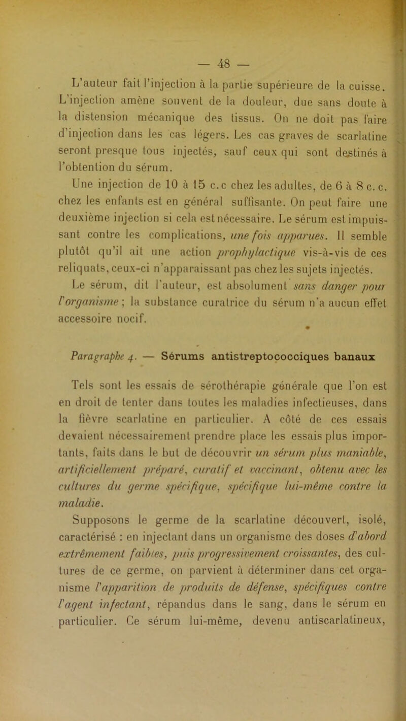 L’auleur fait l’injeclion à la partie supérieure de la cuisse. L injection amène souvent de la douleur, due sans doute à la distension mécanique des tissus. On ne doit pas faire ' d’injection dans les cas légers. Les cas graves de scarlatine J] seront presque tous injectés, sauf ceux qui sont destinés à I l’obtention du sérum. | Une injection de 10 à 15 c.c chez les adultes, de 6 à 8c.c. j chez les enfants est en général suftisante. On peut faire une | deuxième injection si cela est nécessaire. Le sérum estimpuis- f sant contre les complications,///îe/oM' apparues. 11 semble plutôt qu’il ait une action prophylactique vis-à-vis de ces reliquats, ceux-ci n’apparaissant pas chez les sujets injectés. ‘ Le sérum, dit l'auteur, est absolument sans danger pour ' rorganisme •, la substance curatrice du sérum n’a aucun effet accessoire nocif. i' Paragraphe 4. — Sérums antistreptococciques banaux Tels sont les essais de sérothérapie générale que l’on est en droit de tenter dans toutes les maladies infectieuses, dans la fièvre scarlatine en particulier. A côté de ces essais devaient nécessairement prendre place les essais plus impor- tants, faits dans le but de découvrir un sérum plus maniable, artificiellement préparé, curatif et vaccinant, obtenu avec les cultures du germe spécifique, spécifique lui-même contre la maladie. Supposons le germe de la scarlatine découvert, isolé, caractérisé ; en injectant dans un organisme des doses d'abord extrêmement faibles, puis progressivement croissantes, des cul- tures de ce germe, on parvient à déterminer dans cet orga- nisme l'apparition de produits de défense, spécifiques contre l'agent infectant, répandus dans le sang, dans le sérum en particulier. Ce sérum lui-même, devenu antiscarlatineux, i î