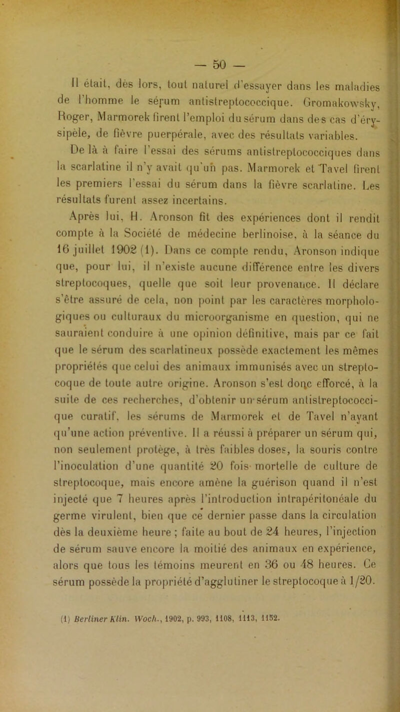 Il était, dès lors, tout naturel d’essuyer dans les naaladies de l’homme le sérum antistreptococcique. Gromakowsky, Roger, Marmorek firent l’emploi du sérum dans des cas d’éry- sipèle, de fièvre puerpérale, avec des résultats variables. De là à faire l’essai des sérums antistreptococciques dans la scarlatine il n’y avait (pi’uh pas. Marmorek et Tavel firent les premiers l’essai du sérum dans la fièvre scarlatine. Les résultats furent assez incertains. Après lui, H. Aronson fit des e.xpériences dont il rendit compte à la Société de médecine berlinoise, à la séance du 16 juillet 1902(1). Dans ce compte rendu, Aronson indique que, pour lui, il n’existe aucune différence entre les divers streptocoques, quelle que soit leur provenaiice. Il déclare s’ètre assuré de cela, non point par les caractères morpholo- giques ou culturaux du microorganisme en question, (]ui ne sauraient conduire à une opinion définitive, mais par ce fait que le sérum des scarlatineux possède exactement les mêmes propriétés que celui des animaux immunisés avec un strepto- coque de toute autre origine, .àronson s’est doqc efforcé, à la suite de ces recherches, d’obtenir un-sérum antistreptococci- que curatif, les sérums de .Marmorek et de T;ivel n’ayant (ju’une action préventive. Il a réussi à préparer un sérum qui, non seulement protège, à très faibles doses, la souris contre l’inoculation d’une quantité 20 fois- mortelle de culture de streptocoque, mais encore amène la guérison quand il n’est injecté que 7 heures après l’introduction intrapéritonéale du germe virulent, bien que ce dernier passe dans la circulation dès la deuxième heure ; faite au bout de 24 heures, l’injection de sérum sauve encore la moitié des animaux en expérience, alors que tous les témoins meurent en 36 ou 48 heures. Ce sérum possède la propriété d’agglutiner le streptocoque à 1/20.