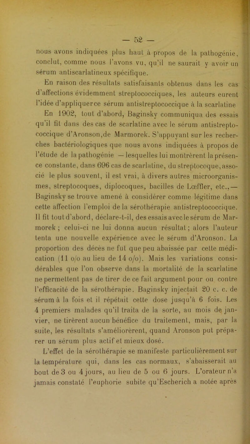 nous avons indiquées plus haut à propos de la palliogénie, conclut, comme nous l’avons vu, qu]il ne saurait y avoir un sérum antiscarlatineux spécifique. En raison des résultats satisfaisants obtenus dans les cas d affections évidemment streplococciques, les auteurs eurent l’idée d’appliquerce sérum antistreptococcique à la scarlatine En 1902, tout d’abord, Baginsky communiqua des essais qu’il fit dans des cas de scarlatine avec le sérum antistrepto- coccique d’.Aronson,de Marmorek. S’appuyant sur les recher- ches bactériologiques que nous avons indiquées à propos de l’étude de la pathogénie — lesquelles lui montrèrent la présen- ce constante, dans 696 cas de scarlatine, du streptocoque, asso- cié le plus souvent, il est vrai, à divers autres microorganis- mes, streptocoques, diplocoques, bacilles de Lœffler, etc.,— Baginsky se trouve amené à considérer comme légitime dans cette affection l’emploi delà sérothérapie antistreptococcique. Il fit toutd’abord, déclare-t-il, des essais avec le sérum de Mar- morek ; celui-ci ne lui donna aucun résultat; alors l’auteur tenta une nouvelle expérience avec le sérum d’Aronson. La proportion des décès ne fut que peu abaissée par cette médi- cation (il o/o au lieu de 14 o/o). Mais les variations consi- dérables que l’on observe dans la mortalité de la scarlatine ne permettent pas de tirer de ce fait argument pour ou contre l’efficacité de la sérothérapie. Baginsky injectait 20 c. c. de sérum à la fois et il répétait cette dose jusqu’à 6 fois. Les 4 premiers malades qu’il traita de la sorte, an mois de jan- vier, ne tirèrent aucun bénéfice du traitement, mais, par la suite, les résultats s’améliorèrent, quand Aronson put prépa- rer un sérum plus actif et mieux dosé. L’effet de la sérothérapie se manifeste particulièrement sur la température qui, dans les cas normaux, s’abaisserait au bout de 3 ou 4 jours, au lieu de 5 ou 6 jours. L’orateur n’a jamais constaté l’euphorie subite qu’Escherich a notée après