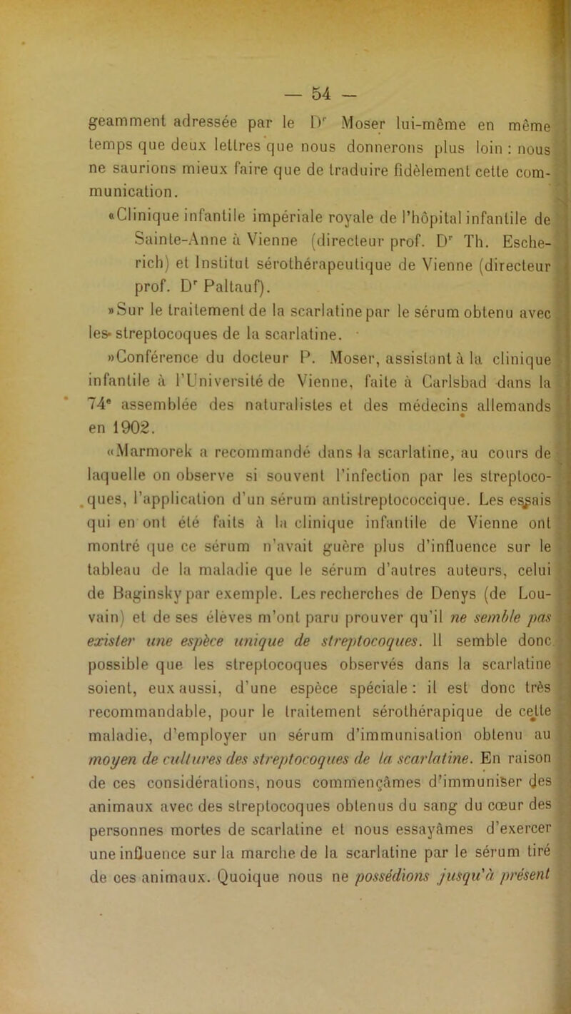 geamment adressée par le D’’ Moser lui-même en même g' temps que deux lettres que nous donnerons plus loin : nousil! ne saurions mieux faire que de traduire fidèlement cette com-fli munication. wj «Clinique infantile impériale royale de l’hôpital infantile de|i Sainte-Anne à Vienne (directeur prof. D’ Th. Esche-i rich) et Institut sérothérapeutique de Vienne (directeur prof. D’ Paltauf). »Sur le traitement de la scarlatine par le sérum obtenu avec les* streptocoques de 1a scarlatine. • «Conférence du docteur P. .Moser, assistant à la clinique infantile à l’Université de Vienne, faite à Carlsbad dans la 74* assemblée des naturalistes et des médecins allemands en 1902. «.Marmorek a recommandé dans la scarlatine, au cours de laquelle on observe si souvent l’infection par les streptoco- .ques, l’application d’un sérum antistreptococcique. Les e^ais qui en ont été faits à la clinique infantile de Vienne ont montré que ce sérum n’avait guère plus d’influence sur le tableau de la maladie que le sérum d’autres auteurs, celui de Baginsky par exemple. Les recherches de Denys (de Lou- vain) et de ses élèves m’ont paru prouver qu’il ne semble pas exister une espèce unique de streptocoques. 11 semble donc, possible que les streptocoques observés dans la scarlatine soient, eux aussi, d’une espèce spéciale: il est donc très recommandable, pour le traitement sérothérapique de cette maladie, d'employer un sérum d’immunisation obtenu au moyen de cultures des streptocoques de la scarlatine. En raison de ces considérations, nous commençâmes d’immuniser des animaux avec des streptocoques obtenus du sang du cœur des personnes mortes de scarlatine et nous essayâmes d’exercer une influence sur la marche de la scarlatine par le sérum tiré de ces animaux. Quoique nous ne possédions jusqu'à présent ?