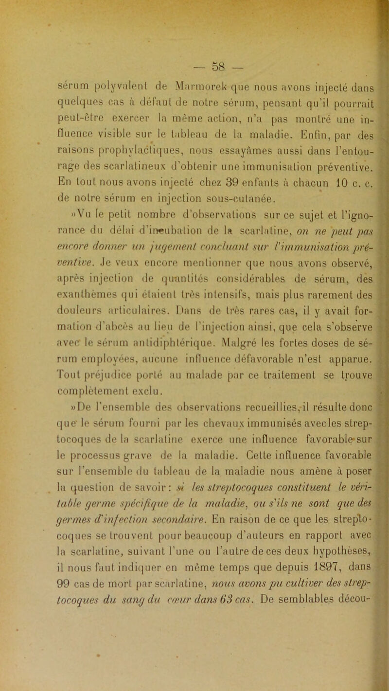 sérum polyvalent de Mannorek que nous avons injecté dans ^ quelques cas à défaut de notre sérum, pensant qu’il pourrait , peut-être exercer la même action, n’a pas montré une in- fluence visible sur le tableau de la maladie. Knfin, [>ar des ^ raisons prophylactiques, nous essayâmes aussi dans l’entou- rage lies scarlatineux d’obtenir une immunisation préventive. En tout nous avons injecté chez 39 enfants à chacun 10 c. c. » de notre sérum en injection sous-cutanée. »Vu le petit nombre d’observations sur ce sujet et l’igno- ' rance du délai d’itwubation de U scarlatine, on ne peut pas encore donner un ju(jemenl concluant sur l'immunisation pré- ventive. Je veux encore mentionner que nous avons observé, après injection de qimntités considérables de sérum, des exanthèmes (]ui étaient très intensifs, mais plus rarement des • douleurs articulaires. iJans de très rares cas, il y avait for- ’ mation d’abcès iui lieu de l’injection ainsi, que cela s’observe avec le sérum antidipbtéri(|ue. .Malgré les fortes doses de sé- • rum employées, aucune inlluence défavorable n’est apparue, h Tout préjudice porté au malade par ce traitement se trouve complètement exclu. «De l’ensemble des observations recueillies,*il résulte donc *■ i|uc le sérum fourni par les chevaux immunisés avecles strep- i toco(]ues de la scarlatine exerce une influence favorable*sur le processus gr.ive de la maladie. Cette influence favorable sur l’ensemble du tableau de la maladie nous amène à poser la question desavoir: .W les streptocoques constituent le véri- table germe spécifique de la maladie.^ ou s'ils ne sont que des . germes d'infection secondaire. En raison de ce que les strepto- coques se trouvent pour beaucoup d’auteurs en rapport avec la scarlatine, suivant l’une ou l’autre de ces deux hypothèses, | il nous faut indiiiuer en même temps que depuis 1897, dans i 99 cas de mort par scarlatine, nous avons pu cultiver des strep- • tocoques du sang du cœur dans (iS cas. De semblables décou- ,