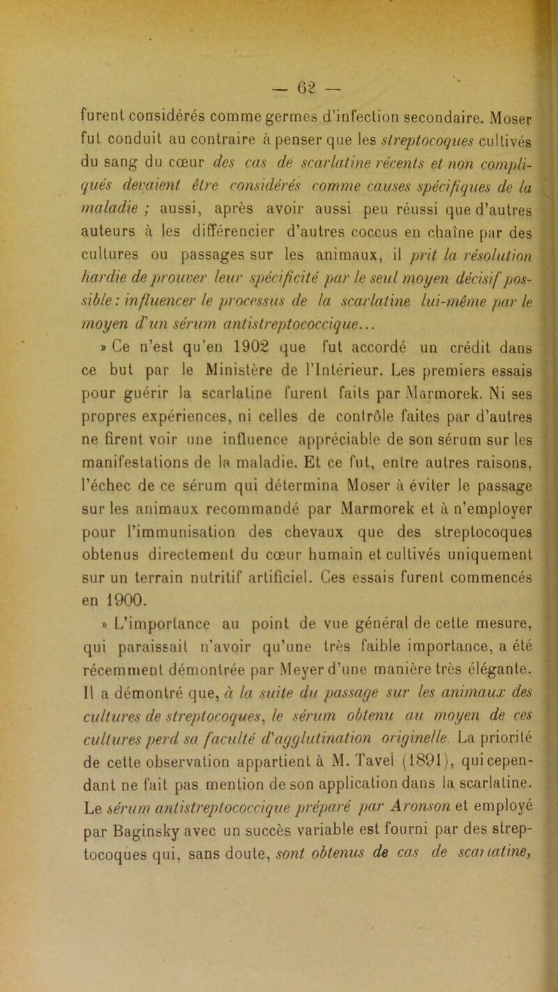 furent considérés comme germes d’infection secondaire. Moser fut conduit au contraire à penser que les sü'eptocoçues cultivés du sang du cœur des cas de scarlatine récents et non compli- qués devaient être considérés comme causes spécifiques de la maladie; aussi, après avoir aussi peu réussi que d’autres auteurs à les différencier d’autres coccus en chaîne par des cultures ou passages sur les animaux, il prit la résolution ! hardie de prouver leur spécificité par le seul moyen décisif pos- ; sible : influencer le processus de la scarlatine lui-même par le j moyen d'un sérum antistreptococcique... j » Ce n’est qu’en 1902 que fut accordé un crédit dans ^ ce but par le Ministère de l’Intérieur. Les premiers essais ^ pour guérir la scarlatine furent faits par Marmorek. Ni ses | propres expériences, ni celles de contrôle faites par d’autres ' ne firent voir une influence appréciable de son sérum sur les ■ manifestations de la maladie. Et ce fut, entre autres raisons, l’échec de ce sérum qui détermina Moser à éviter le passage sur les animaux recommandé par Marmorek et à n’employer pour l’immunisation des chevaux que des streptocoques obtenus directement du cœur humain et cultivés uniquement sur un terrain nutritif artificiel. Ces essais furent commencés en 1900. » L’importance au point de vue général de cette mesure, i qui paraissait n’avoir qu’une très faible importance, a été ■ récemnœnt démontrée par Meyer d’une manière très élégante. 11 a démontré que, à la suite du passage sur les animaux des cultures de streptocoques., le sérum obtenu au moyen de ces cultures perd sa faculté d'agglutination originelle. La priorité de cette observation appartient à M. Tavel (1891), qui cepen- dant ne fait pas mention de son application dans la scarlatine. Le sérum antistreptococcique préparé par Aronson et employé par Baginsky avec un succès variable est fourni par des strep- tocoques qui, sans doute, de cas de scailatine,