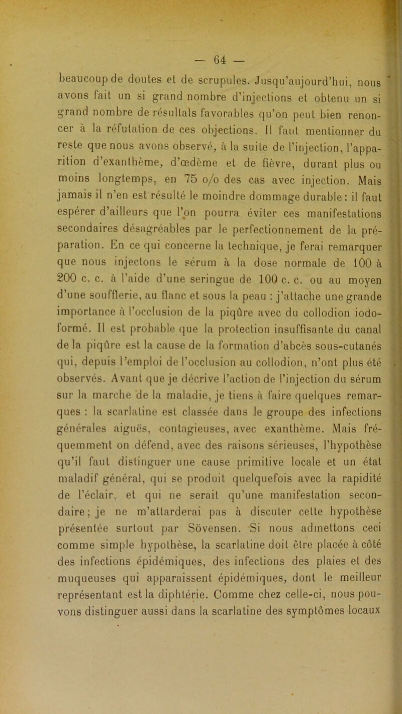 beaucoup de doutes et de scrupules. Jusqu’aujourd’hui, nous il avons fait un si grand nombre d’injections et obtenu un si 8 grand nombre de résultats favorables qu’on peut bien renon- 8 cer à la réfutation de ces objections. Il faut mentionner du B reste que nous avons observé, à la suite de l’injection, l’appa- 8 rition d’exanthème, d’œdème et de fièvre, durant plus ou ■ moins longtemps, en 75 o/o des cas avec injection. Mais I jamais il n’en est résulté le moindre dommage durable : il faut ■ espérer d’ailleurs que l’on pourra éviter ces manifestations I secondaires désagréables par le perfectionnement de la pré- I paration. Kn ce qui concerne la technique, je ferai remarquer I que nous injectons le sérum à la dose normale de 100 à I 200 c. c. «à l’aide d’une seringue de 100 c. c. ou au moyen ■ d’une soufflerie, au flanc et sous la peau ; j’attache une grande I importance à l’occlusion de la piqûre avec du collodion iodo- 1 formé. Il est probable <jue la protection insuffisante du canal ■ de la piqûre est la cause de la formation d’abcès sous-cutanés I qui, depuis l’emploi de l’occlusion au collodion, n’ont plus été 8 observés. Avant que je décrive l’action de l’injection du sérum I sur la marche de la maladie, je tiens à faire quelques remar- I ques ; la scarlatine est classée dans le groupe des infections I générales aiguës, contagieuses, avec exanthème. Mais fré- ■ quemment on défend, avec des raisons sérieuses, l’hypothèse I qu’il faut distinguer une cause primitive locale et un état ■ maladif général, qui se produit quelquefois avec la rapidité ■ de l’éclair, et qui ne serait qu’une manifestation secon- ■ daire; je ne m’attarderai pas à discuter cette hypothèse I présentée surtout par Sôvensen. Si nous admettons ceci ■ comme simple hypothèse, la scarlatine doit être placée à côté ■ des infections épidémiques, des infections des plaies et des fl muqueuses qui apparaissent épidémiques, dont le meilleur ■ représentant est la diphtérie. Comme chez celle-ci, nous pou- S vous distinguer aussi dans la scarlatine des symptômes locaux y i; f • » if'