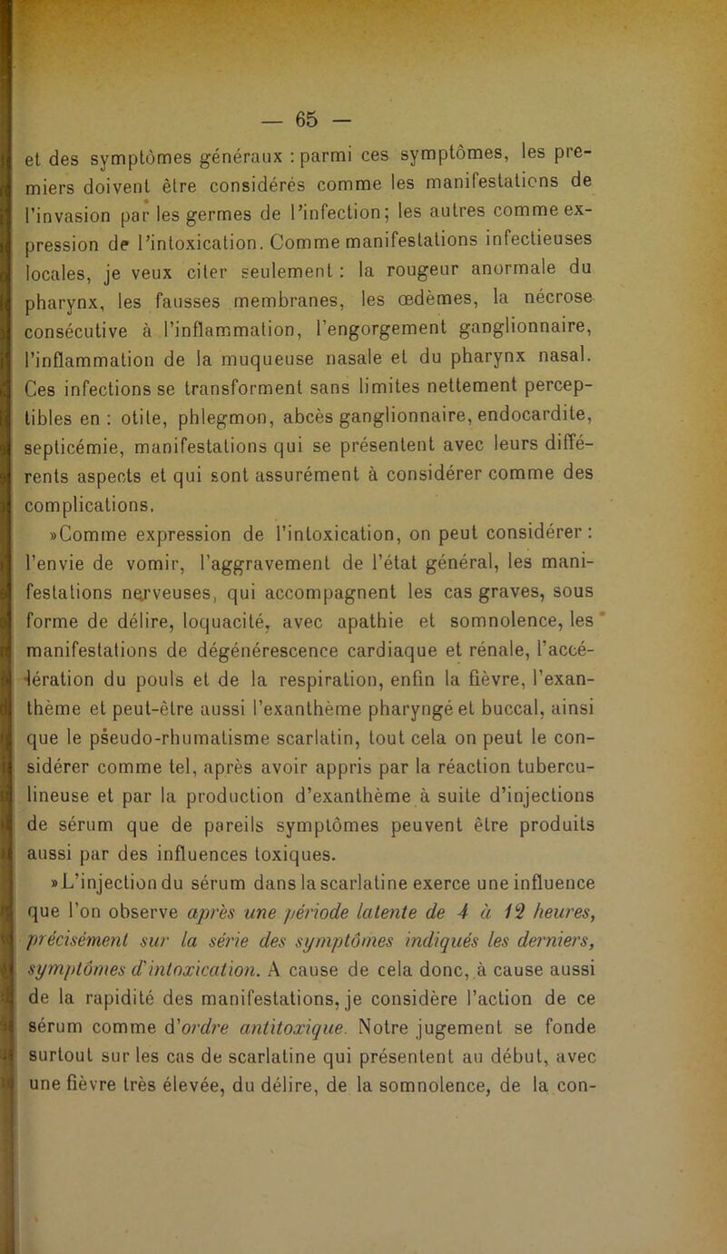 et des symptômes généraux : parmi ces symptômes, les pre- miers doivent être considérés comme les manifestations de l’invasion par les germes de l’infection; les autres comme ex- pression de l’intoxication. Comme manifestations infectieuses locales, je veux citer seulement : la rougeur anormale du pharynx, les fausses membranes, les œdèmes, la nécrose consécutive à l’inflammation, l’engorgement ganglionnaire, l’inflammation de la muqueuse nasale et du pharynx nasal. Ces infections se transforment sans limites nettement percep- tibles en; otite, phlegmon, abcès ganglionnaire, endocardite, septicémie, manifestations qui se présentent avec leurs diffé- rents aspects et qui sont assurément à considérer comme des complications. «Comme expression de l’intoxication, on peut considérer: l’envie de vomir, l’aggravement de l’état général, les mani- festations nerveuses, qui accompagnent les cas graves, sous forme de délire, loquacité, avec apathie et somnolence, les ’ manifestations de dégénérescence cardiaque et rénale, l’accé- lération du pouls et de la respiration, enfin la fièvre, l’exan- thème et peut-être aussi l’exanthème pharyngé et buccal, ainsi que le pseudo-rhumatisme scarlatin, tout cela on peut le con- sidérer comme tel, après avoir appris par la réaction tubercu- lineuse et par la production d’exanthème à suite d’injections de sérum que de pareils symptômes peuvent être produits aussi par des influences toxiques. «L’injection du sérum dans la scarlatine exerce une influence que l’on observe apres une période latente de 4 à heures, précisément sur la série des symptômes indiqués les derniers, symptômes d'intoxication. A cause de cela donc, .à cause aussi de la rapidité des manifestations, je considère l’action de ce sérum comme ô'ordre antitoxique. Notre jugement se fonde surtout sur les cas de scarlatine qui présentent au début, avec ■ une fièvre très élevée, du délire, de la somnolence, de la con- I \ > A N i