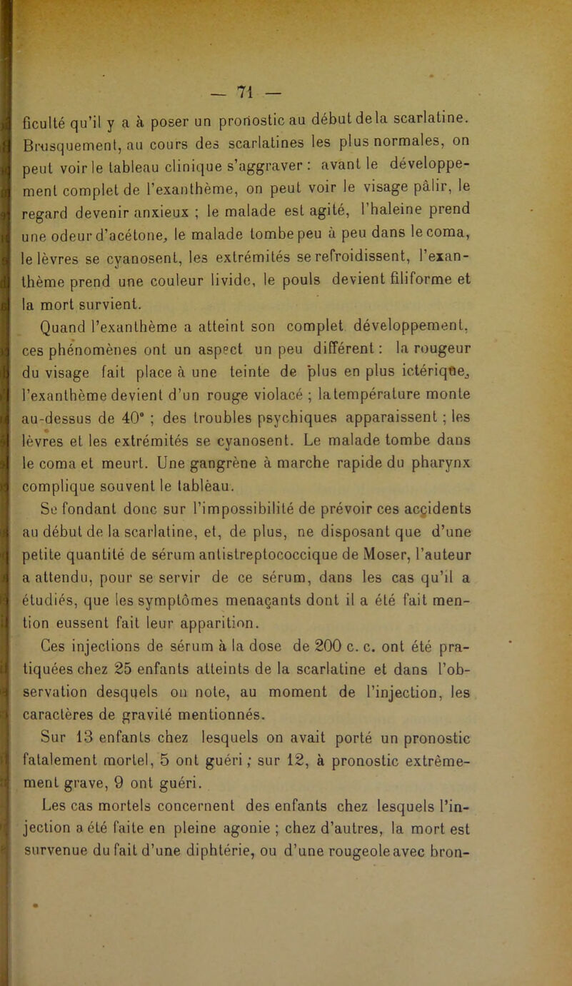 ficulté qu’il y a à poser un pronostic au début de la scarlatine. Brosquement, au cours des scarlatines les plus normales, on peut voirie tableau clinique s’aggraver : avant le développe- ment complet de l’exanthème, on peut voir le visage pâlir, le regard devenir anxieux ; le malade est agité, l’haleine prend une odeur d’acétone, le malade tombe peu à peu dans le coma, le lèvres se cyanosent, les extrémités se refroidissent, l’exan- thème prend une couleur livide, le pouls devient filiforme et la mort survient. Quand l’exanthème a atteint son complet développement, ces phénomènes ont un aspect un peu différent: la rougeur du visage fait place à une teinte de plus en plus ictériqOej l’exanthème devient d’un rouge violacé ; latempérature monte au-dessus de 40“ ; des troubles psychiques apparaissent ; les lèvres et les extrémités se cyanosent. Le malade tombe dans le coma et meurt. Une gangrène à marche rapide du pharynx complique souvent le lablèau. Se fondant donc sur l’impossibilité de prévoir ces accidents au début de la scarlatine, et, de plus, ne disposant que d’une petite quantité de sérum antistreptococcique de Moser, l’auteur a attendu, pour se servir de ce sérum, dans les cas qu’il a étudiés, que les symptômes menaçants dont il a été fait men- tion eussent fait leur apparition. Ces injections de sérum à la dose de 200 c. c. ont été pra- tiquées chez 25 enfants atteints de la scarlatine et dans l’ob- servation desquels on note, au moment de l’injection, les caractères de gravité mentionnés. Sur 13 enfants chez lesquels on avait porté un pronostic fatalement mortel, 5 ont guéri ; sur 12, à pronostic extrême- ment grave, 9 ont guéri. Les cas mortels concernent des enfants chez lesquels l’in- jection a été faite en pleine agonie ; chez d’autres, la mort est survenue du fait d’une diphtérie, ou d’une rougeole avec bron-