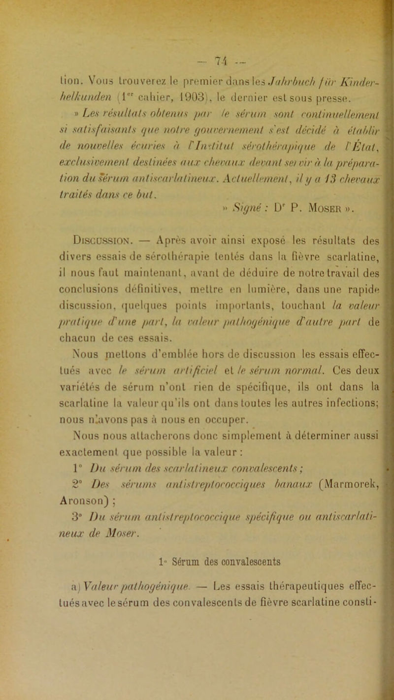 - 7-1 — lion. Vous trouverez le premier dans les ./<////7;^/c////Vr A7//r/r'/'- heliitiiden (l caliier, 1903). le dernier eslsous presse. » Les résultats obtenus par te sérum sont continuellement si satisfaisants que notre (jouvernement s'est décidé à établir de nouvelles écuries à l'IiiKtitut sérotliérapique de l'État, exclusivement destinées aux chevaux devant se/ vir à la p/'épa/n- tion duséru/n antiscarlati/ieux. Actuelleme/it, il // a 13 chevaux traités da/is ce but. » Siy/ié : D P. Moser ». Discussion. — Après avoir ainsi exposé les résultats des divers essais de sérothérapie tentés dans la fièvre scarlatine, il nous faut maintenant, avant de déduire de notre travail des conclusions définitives, mettre en lumière, dans une rapide discussion, (|uel{)ues points importants, touchant la valeur p/'utique d'u/ie part, la valeur patho<jé/ii(pie d'auti'e j/art de chacun de ces essais. Nous mettons d’emblée hors de discussion les essais effec- tués avec le séru/n artificiel et le séru/n /lor/nal. Ces deux variétés de sérum n’ont rien de spécifique, ils ont dans la scarlatine la valeur (|u’ils ont dans toutes les autres infections; nous nlavons pas à nous en occuper. Nous nous attacherons donc simplement à déterminer aussi exactement que possible la valeur: 1® Du sérum des scarlati/ieux co/ivalescenls ; 2° Des séru/ns antist/'eptococciques ba/iaux (Marmorek, Aronson) ; 3® Du sérum antistreptococcique spécifique ou antiscarlati- neux de Moser. 1“ Sérum des convalescents n.)Valeucpathoyénique. — Les essais thérapeutiques effec- tuésavec lesérum des convalescents de fièvre scarlatine consti-