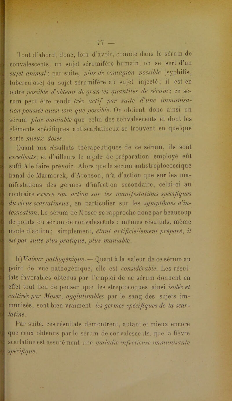 i 'Jout d’abord, donc, loin d’avoir, comme dans le sérum de ■| convalescents, un sujet sérumifère humain, on se sert d’un ■ ^ sujet animal’, par suite, plus de contagion possible (syphilis, tuberculose) du sujet sérumifère an sujet injecté; il est en <] outre possible d'obtenir degran les quantités de sérum; ce sé- I rum peut être rendu très actif par suite d'une immunisa- tion poussée aussi toin que possible. On obtient donc ainsi un sérum plus maniable que celui des convalescents et dont les I éléments spécifiques antiscarlatineux se trouvent en quelque sorte mieux dosés. I Quant aux résultats thérapeutiques de ce sérum, ils sont .1 e.xcellentset d’ailleurs le mode de préparation employé eût I suffi à le faire prévoir. Alors que le sérum antistreptococcique I banal de Marmorek, d’Aronson, n’a d’action f|ue sur les ma- j nifestations des germes d’infection secondaire, celui-ci au contraire exerce son action sur les manifestations spécifiques f du virus scarlatineux, en particulier sur les symptômes d'in- <1 toxication. Le sérum de Moser se rapproche donc par beaucoup !| de points du sérum de convalescents : mêmes résultats, même i mode d’action ; simplement, étant artificiellement préparé, il f est par suite plus pratique, plus maniable. h')Valeur pathogénique.— Quant à la valeur de ce sérum au { point de vue pathogénique, elle est considérable. Les résul- t tats favorables obtenus par l’emploi de ce sérum donnent en A effet tout lieu de penser que les streptocoques ainsi isolés et ‘ cultivés par J\Joser, agglutinables par le sang des sujets im- 1 munisés, sont bien vraiment Its germes spécifiques de la scar- l latine. > Par suite, ces résultats démontrent, autant et mieux encore que ceux obtenus par le sérum de convalescer.ts, que la fièvre ! scarlatine est assurément une maladie infectieuse immuni.'<ante '• spécifique.