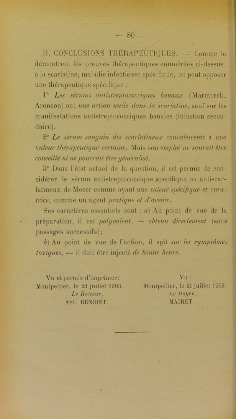 11. CONCI.USIONS THÉBAPKUTIQLIES. — Comme le démonlrenl les preuves Ihérapeuliques énumérées ci-dessus, à la scarlatine, maladie infeclieifse spécitique, on peut opposer une thérapeutique spécitique : 1® Le.s sérums antistreptococciques banaux (Marmorek, Aronson) ont une action nulle dans la scarlatine, sauf sur les manifestations antistreptococciques banales (infection secon- daire). 2® Le sérum sanyuin des scarlatineux conca/escents a une \aleur thérapeutique, certaine. Mais son emploi ne saurait être conseillé ni ne pourrait être yénéralisé. 3® Dans l’état actuel de la (piestion, il est permis de con- sidérer le sérum antistreptococcique spécitique ou antiscar- latineux de -Moser comme ayant une valeur spécifique et cura- trice, comme un agent pratique et d'avenir. Ses caractères essentiels sont : a) Au point de vue de la préparation, il est polyvalent, — obtenu directement (sans passages successifs); b) .Au point de vue de l’action, il agit sur les symptômes toxiques, — il doit être injecté de bonne heure. Vu et permis d’imprimer; Montpellier, le 21 juillet 190.3. Le Recteur, Ant. BENOIST. Vu : Montpellier, le 21 juillet 1903 Le Doyen, MAIBET.