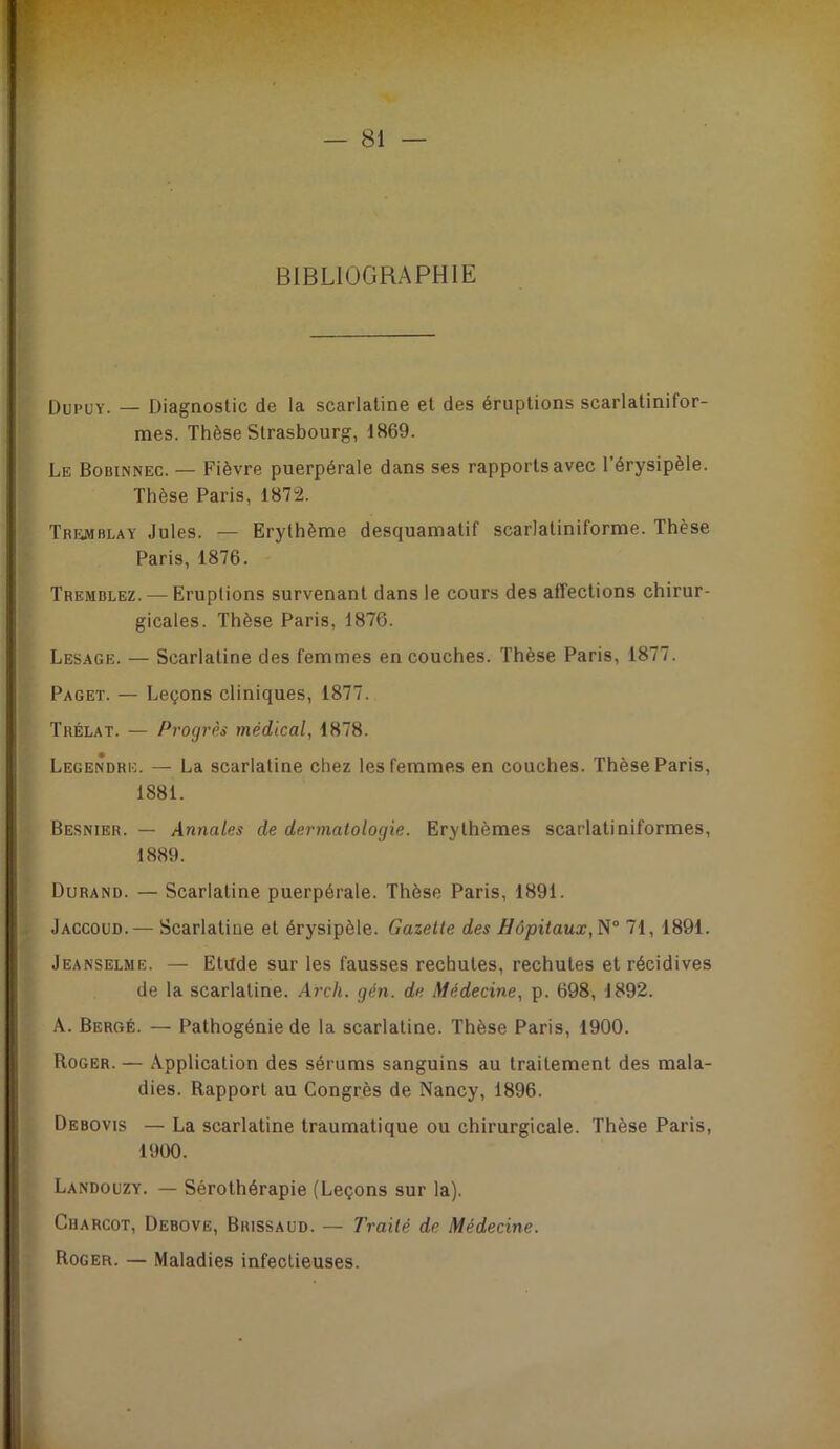 BIBLIOGRAPHIE OuPUY. — Diagnostic de la scarlatine et des éruptions scarlatinifor- mes. Thèse Strasbourg, 1869. Le Bobinnec. — Fièvre puerpérale dans ses rapports avec l’érysipèle. Thèse Paris, 1872. Tremblay Jules. — Erythème desquamatif scarlatiniforme. Thèse Paris, 1876. Tremblez. — Eruptions survenant dans le cours des affections chirur- gicales. Thèse Paris, 1876. Lesage. — Scarlatine des femmes en couches. Thèse Paris, 1877. Paget. — Leçons cliniques, 1877. Trélat. — Progrès médical, 1878. Legendre. — La scarlatine chez les femmes en couches. Thèse Paris, Besnibr. — Annales de dermatologie. Erythèmes scarlatiniformes. Durand. — Scarlatine puerpérale. Thèse Paris, 1891. . Jaccoud.— Scarlatine et érysipèle. Gazelle des Bôpilaux,N° 71, 1891. Jeanselme. — Etilde sur les fausses rechutes, rechutes et récidives de la scarlatine. Arcli. gén. de Médecine, p. 698, 1892. A. BerctÉ. — Pathogénie de la scarlatine. Thèse Paris, 1900. Roger. — Application des sérums sanguins au traitement des mala- dies. Rapport au Congrès de Nancy, 1896. Debovis — La scarlatine traumatique ou chirurgicale. Thèse Paris, 1881. 1889. 1900. Landouzy. — Sérothérapie (Leçons sur la). CuARCOT, Debovë, Brissaud. — Traité de Médecine. Roger. — Maladies infectieuses.