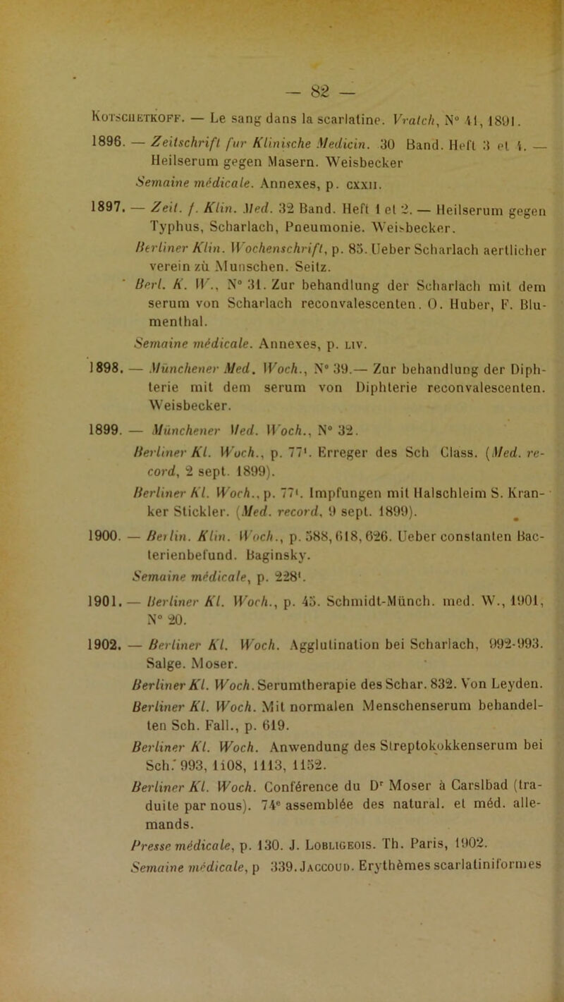 1896. — Zeitschrift fur KUnische Medicin. 30 Band. Hefl 3 et i. Heilserum gegen Masern. Weisbecker Semaine médicale. Annexes, p. cxxii. 1897i — Zeit. f. Klin. .Med. 32 Band. Heft 1 el 2. — Heilserum gegen Typhus, Scharlach, Pneumonie. iVeisbecker. Ihrliner Klin. Wochenschrift, p. 85. Ueber Scharlach aerllicher verein zù .Munschen. Seilz. Berl. K. IT., N® 31. Zur behandlung der Scharlach mil dern sérum von Scharlach reconvalescenten. O. Huber, F. Blu- menthal. Semaine médicale. Annexes, p. nv. 1898. — Mïinchener Med. Woch., N® 39.— Zur behandlung der Diph- térie mil dem sérum von Diphtérie reconvalescenten. Weisbecker. 1899. — Münchener Med. H'oc/i., N® 32. lierliner Kl. Wuch., p. 77'. Erreger des Sch Class. {Med. re- cord, 2 sept. 1899). Herliner Kl. Woch., p. 77'. Impfungen mil Haischleim S. Kran- ker Stickler. {Med. record, 9 sept. 1899). 1900. — Berlin. Klin. Woch., p. 388,018,626. Ueber constanlen Bac- lerienbelund. Baginsky. Semaine médicale, p. 228'. 1901. — lierliner Kl. Woch., p. 45. Schmidl-Münch. med. W., 1901, N” 20. 1902. — Berliner Kl. Woch. Agglutination bei Scharlach, 992-993. Salge. Moser. Berliner Kl. VUocA. Serumtherapie desSchar. 832. Von Leyden. Berliner Kl. lUoc/i. Mil normalen Menschenserum behandel- len Sch. Fall., p. 619. Berliner Kl. Woch. Anwendung des Slreptokukkenserum bei Sch.'993, li08, 1113, 1152. Berliner Kl. Woch. Conférence du D' Moser à Carslbad (tra- duite par nous). 74® assemblée des natural. el méd. alle- mands. Presse médicale, p. 130. J. Lobugeois. Th. Paris, 1902. Semairre médicale, p 339. Jaccoud. Erythèmes scarlalinilormes