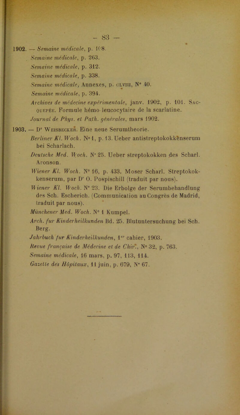 - 83 — 1902. — Semaine médicale^ p. 1('8. Semaine médicale, p. 263. Semaine médicale, p. 312. Semaine médicale, p. 338. Semaine médicale, Annexes, p. clviii, N” 40. Semaine médicale, p. 394. Archives de médecine expérimentale, janv. 1902, p. 101. Sac- OUEPÉiî. Formule hémo leucocytaire de la scarlatine. Journal de Phys, et Palh. générales, mars 1902. 1903. — D' Weisbecker. Eine neue Serumtheorie. Berliner Kl. Woch. N®1, p. 13. Ueber antistreptokokkbnserum bei Scharlach. Deutsche Med. Woch. N° 25. Ueber streptokokken des Scharl. Aronson. Wiener Kl. Woch. N® 16, p. 433. Moser Scharl. Streptokok- kenserum, par D O. Pospischill (traduit par nous). Wiener Kl. Woch. N° 23. Die Erbolge der Serumbehandlung des Sch. Eschericb. (Communication au Congrès de Madrid, traduit par nous). Münchener Med. Woch. N“ 1 Kumpel. Arch. fur Kinderheilkunden Bd. 25. Blutuntersuchung bei Sch. Berg. Jahrbuch fur Kinderheilkunden, 1“' cahier, 1903. Revue française de Médecine et de Chii\, N® 32, p. 763. Semaine médicale, 16 mars, p. 97, 113, 114. Gazette des Hôpitaux, 11 juin, p. 679, N° 67.