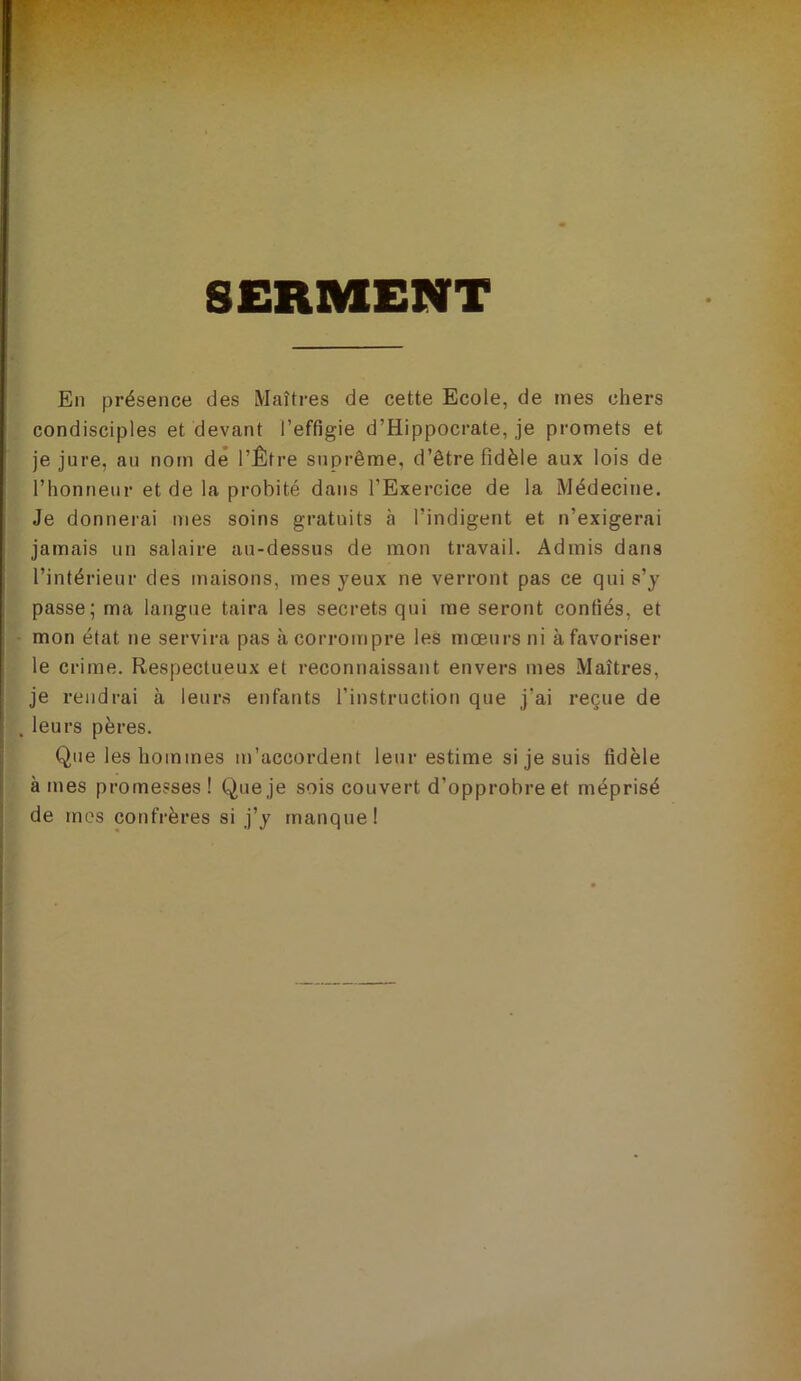 SERMENT En présence des Maîtres de cette Ecole, de mes chers condisciples et devant l’effigie d’Hippocrate, je promets et je jure, au nom dé l’Être suprême, d’être fidèle aux lois de l’honneur et de la probité dans l’Exercice de la Médecine. Je donnerai mes soins gratuits à l’indigent et n’exigerai jamais un salaire au-dessus de mon travail. Admis dans l’intérieur des maisons, mes yeux ne verront pas ce qui s’y passe; ma langue taira les secrets qui me seront confiés, et mon état ne servira pas à corrompre les mœurs ni à favoriser le crime. Respectueux et reconnaissant envers mes Maîtres, je rendrai à leurs enfants l’instruction que j’ai reçue de leurs pères. Que les hommes m’accordent leur estime si je suis fidèle à mes promesses ! Que je sois couvert d’opprobre et méprisé de mes confrères si j’y manque!